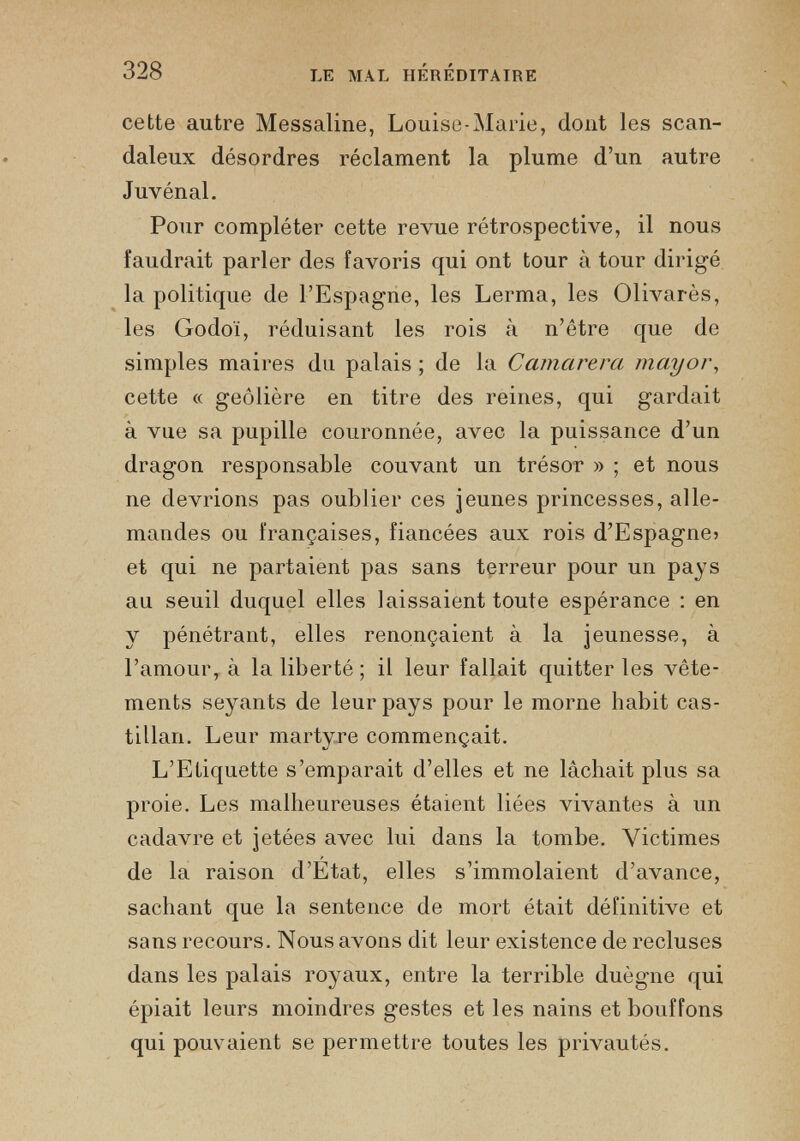 LE MAL HEREDITAIRE cette autre Messaline, Louise-Marie, dont les scan daleux désordres réclament la plume d’un autre Juvénal. Pour compléter cette revue rétrospective, il nous faudrait parler des favoris qui ont tour à tour dirigé la politique de l’Espagne, les Lerma, les Olivarès, les Godoï, réduisant les rois à n’être que de simples maires du palais ; de la Camarera mayor , cette « geôlière en titre des reines, qui gardait à vue sa pupille couronnée, avec la puissance d’un dragon responsable couvant un trésor » ; et nous ne devrions pas oublier ces jeunes princesses, alle mandes ou françaises, fiancées aux rois d’Espagne» et qui ne partaient pas sans terreur pour un pays au seuil duquel elles laissaient toute espérance : en y pénétrant, elles renonçaient à la jeunesse, à l’amour, à la liberté ; il leur fallait quitter les vête ments seyants de leur pays pour le morne habit cas tillan. Leur martyre commençait. L’Etiquette s’emparait d’elles et ne lâchait plus sa proie. Les malheureuses étaient liées vivantes à un cadavre et jetées avec lui dans la tombe. Victimes de la raison d’Etat, elles s’immolaient d’avance, sachant que la sentence de mort était définitive et sans recours. Nous avons dit leur existence de recluses dans les palais royaux, entre la terrible duègne qui épiait leurs moindres gestes et les nains et bouffons qui pouvaient se permettre toutes les privautés.