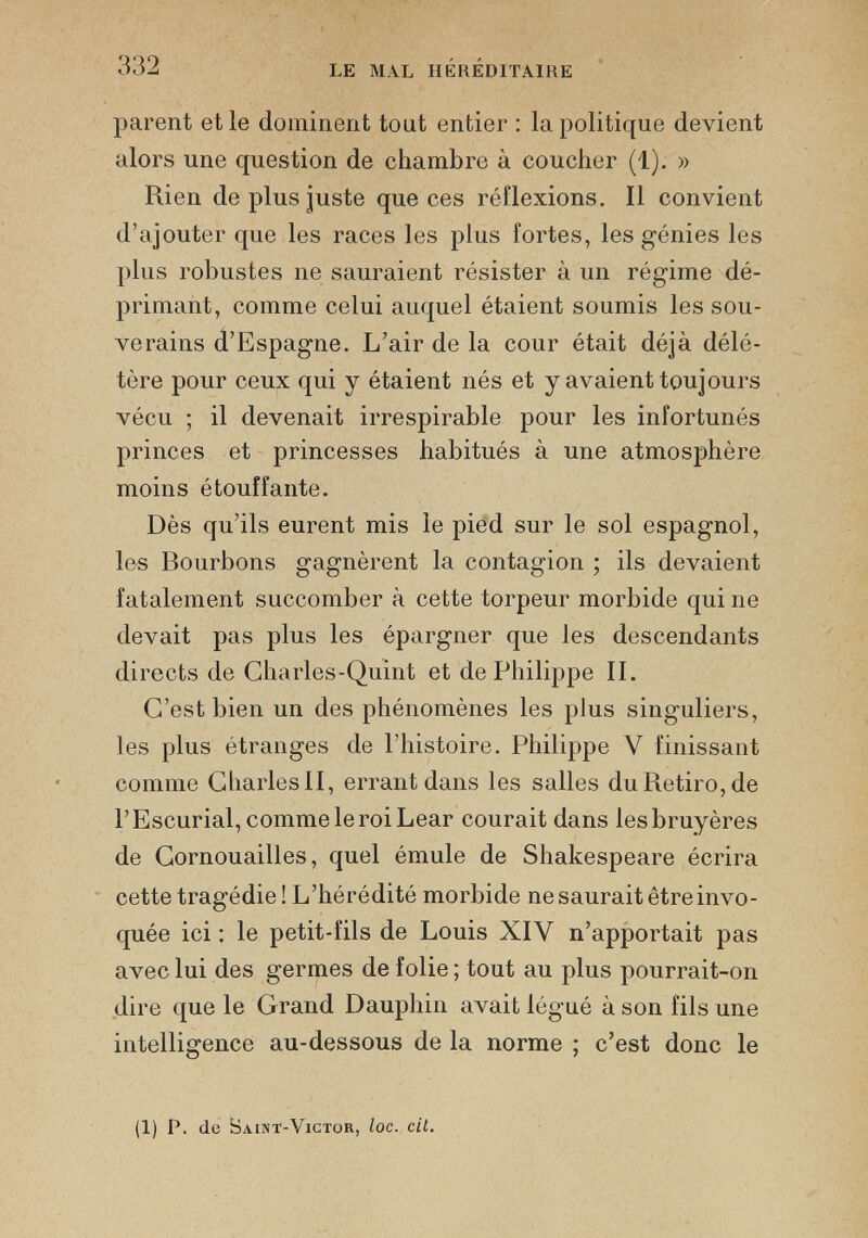 parent et le dominent tout entier : la politique devient alors une question de chambre à coucher (1). » Rien de plus juste que ces réflexions. Il convient d’ajouter que les races les plus fortes, les génies les plus robustes ne sauraient résister à un régime dé primant, comme celui auquel étaient soumis les sou verains d’Espagne. L’air de la cour était déjà délé tère pour ceux qui y étaient nés et y avaient toujours vécu ; il devenait irrespirable pour les infortunés princes et princesses habitués à une atmosphère moins étouffante. Dès qu’ils eurent mis le pied sur le sol espagnol, les Bourbons gagnèrent la contagion ; ils devaient fatalement succomber à cette torpeur morbide qui ne devait pas plus les épargner que les descendants directs de Charles-Quint et de Philippe II. C’est bien un des phénomènes les plus singuliers, les plus étranges de l’histoire. Philippe V finissant comme Charles II, errant dans les salles duRetiro,de l’Escurial, comme le roi Lear courait dans les bruyères de Cornouailles, quel émule de Shakespeare écrira cette tragédie! L’hérédité morbide ne saurait être invo quée ici : le petit-fils de Louis XIY n’apportait pas avec lui des germes de folie ; tout au plus pourrait-on dire que le Grand Dauphin avait légué à son fils une intelligence au-dessous de la norme ; c’est donc le