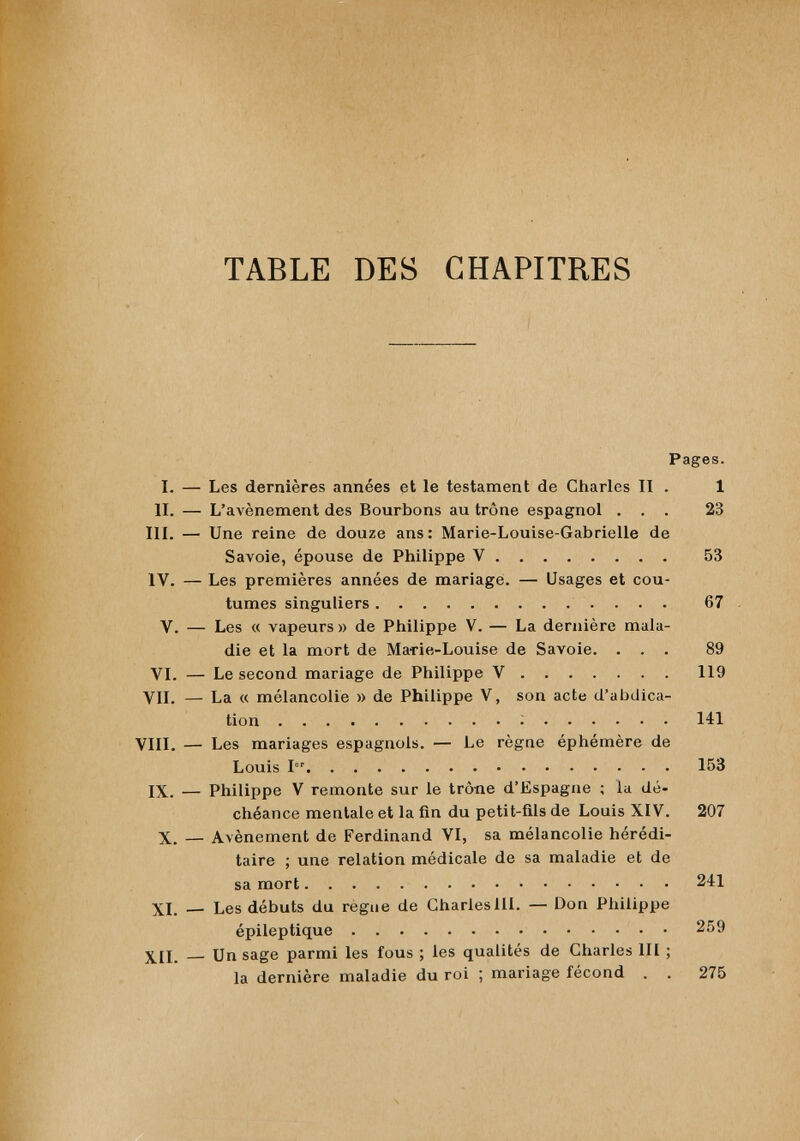 TABLE DES CHAPITRES Pages. I. — Les dernières années et le testament de Charles II . 1 II. — L’avènement des Bourbons au trône espagnol ... 23 III. — Une reine de douze ans: Marie-Louise-Gabrielle de Savoie, épouse de Philippe V 53 IV. — Les premières années de mariage. — Usages et cou tumes singuliers 67 V. — Les « vapeurs » de Philippe V. — La dernière mala die et la mort de Marie-Louise de Savoie. ... 89 VI. — Le second mariage de Philippe V 119 VIL — La « mélancolie » de Philippe V, son acte d’abdica tion 141 VIII. — Les mariages espagnols. — Le règne éphémère de Louis 1 153 IX. — Philippe V remonte sur le trône d’Espagne ; la dé chéance mentale et la fin du petit-fils de Louis XIV. 207 X. — Avènement de Ferdinand VI, sa mélancolie hérédi taire ; une relation médicale de sa maladie et de sa mort 241 XI. — Les débuts du regue de CharlesIII. — Don Philippe épileptique 259 Un sage parmi les fous ; les qualités de Charles III ; la dernière maladie du roi ; mariage fécond . . 275