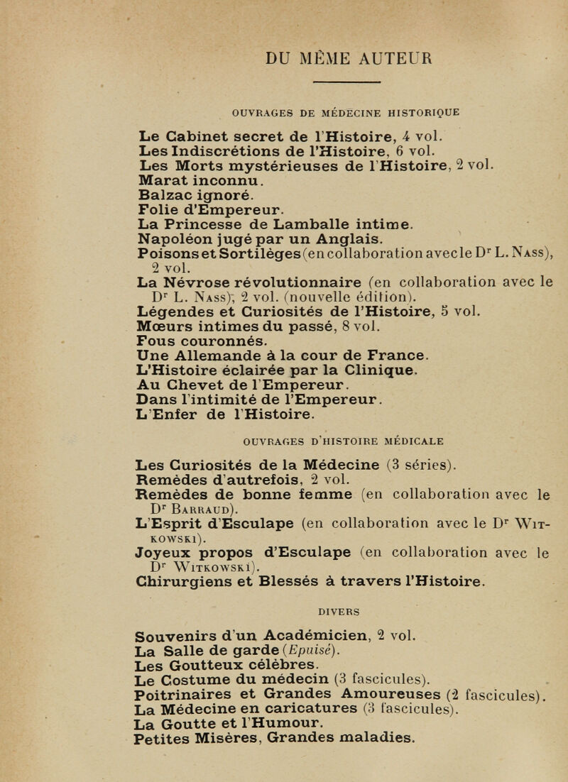 DU MÊME AUTEUR OUVRAGES DE MÉDECINE HISTORIQUE Le Cabinet secret de l’Histoire, 4 vol. Les Indiscrétions de l’Histoire, 6 vol. Les Morts mystérieuses de l’Histoire, 2 vol. Marat inconnu. Balzac ignoré. Folie d’Empereur. La Princesse de Lamballe intime. Napoléon jugé par un Anglais. Poisons et Sortilèges (en collaboration avecle D r L. Nass), 2 vol. La Névrose révolutionnaire (en collaboration avec le D r L. Nass); 2 vol. (nouvelle édition). Légendes et Curiosités de l’Histoire, 5 vol. Mœurs intimes du passé, 8 vol. Fous couronnés. Une Allemande à la cour de France. L’Histoire éclairée par la Clinique. Au Chevet de l’Empereur. Dans l’intimité de l’Empereur. L’Enfer de l’Histoire. OUVRAGES D’HISTOIRE MÉDICALE Les Curiosités de la Médecine (3 séries). Remèdes d’autrefois, 2 vol. Remèdes de bonne femme (en collaboration avec le D r Barraud). L'Esprit d’Esculape (en collaboration avec le D r Wit- KOWSKl). Joyeux propos d’Esculape (en collaboration avec le D r WiTK.o\vsKi). Chirurgiens et Blessés à travers l’Histoire. DIVERS Souvenirs d’un Académicien, 2 vol. La Salle de garde (Epuisé). Les Goutteux célèbres. Le Costume du médecin (3 fascicules). Poitrinaires et Grandes Amoureuses (2 fascicules). La Médecine en caricatures (3 fascicules). La Goutte et l’Humour. Petites Misères, Grandes maladies.