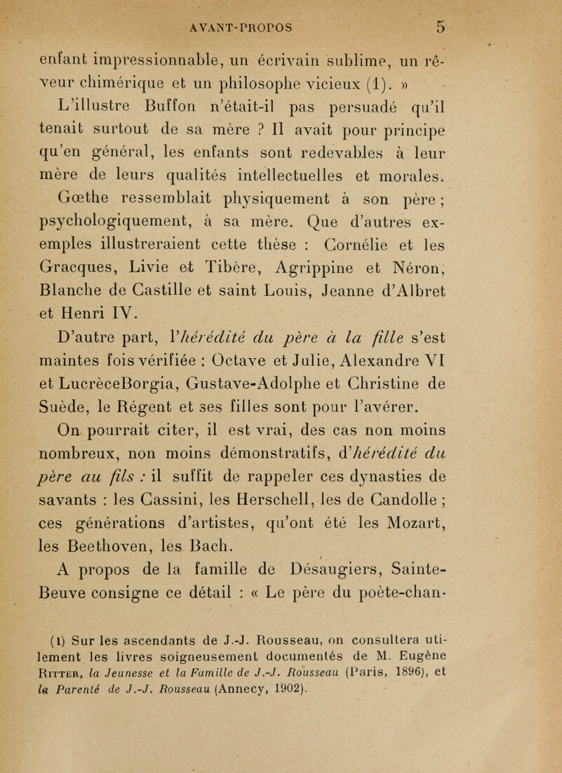 enfant impressionnable, un écrivain sublime, un rê veur chimérique et un philosophe vicieux (1). » L’illustre Buffon n’était-il pas persuadé qn’il tenait surtout de sa mère ? Il avait pour principe qu’en général, les enfants sont redevables à leur mère de leurs qualités intellectuelles et morales. Gœthe ressemblait physiquement à son père ; psychologiquement, à sa mère. Que d’autres ex emples illustreraient cette thèse : Cornélie et les Gracques, Livie et Tibère, Agrippine et Néron, Blanche de Castille et saint Louis, Jeanne d’Albret et Henri IV. D’autre part, Yhérédité du père à la fille s’est maintes fois vérifiée : Octave et Julie, Alexandre VI et LucrèceBorgia, Gustave-Adolphe et Christine de Suède, le Régent et ses filles sont pour l’avérer. On pourrait citer, il est vrai, des cas non moins nombreux, non moins démonstratifs, d 'hérédité du père au fils : il suffit de rappeler ces dynasties de savants : les Gassini, les Herschell, les de Gandolle ; ces générations d’artistes, qu’ont été les Mozart, les Beethoven, les Bach. A propos de la famille de Désaugiers, Sainte- Beuve consigne ce détail : « Le père du poète-chan- (l) Sur les ascendants de J.-J. Rousseau, on consultera uti lement les livres soigneusement documentés de M. Eugène Ritter, la Jeunesse et la Famille de J .-J. Rousseau (Paris, 1896), et la Parenté de J.-J. Rousseau (Annecy, 1902).