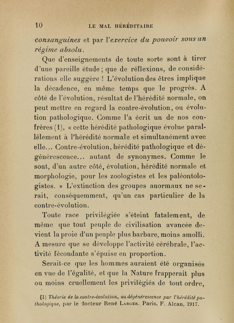 consanguines et par Y exercice du pouvoir sous un régime absolu. Que d’enseignements de toute sorte sont à tirer d’une pareille étude ; que de réflexions, de considé rations elle suggère ! L’évolution des êtres implique la décadence, en même temps que le progrès. A côté de l’évolution, résultat de l’hérédité normale, on peut mettre en regard la contre-évolution, ou évolu tion pathologique. Gomme l’a écrit un de nos con frères (1), « cette hérédité pathologique évolue paral lèlement à l’hérédité normale et simultanément avec elle... Contre-évolution, hérédité pathologique et dé générescence... autant de synonymes. Comme le sont, d’un autre côté, évolution, hérédité normale et morphologie, pour les zoologistes et les paléontolo gistes. » L’extinction des groupes anormaux ne se rait, conséquemment, qu’un cas particulier de la contre-évolution. Toute race privilégiée s’éteint fatalement, de même que tout peuple de civilisation avancée de vient la proie d’un peuple plus barbare, moins amolli. A mesure que se développe l’activité cérébrale, l’ac tivité fécondante s’épuise en proportion. Serait-ce que les hommes auraient été organisés en vue de l’égalité, et que la Nature frapperait plus ou moins cruellement les privilégiés de tout ordre, (I) Théorie de la contre-évolution, ou dégénérescence par l’hérédité pa thologique, par le docteur René Larger. Paris, F. Alcan, 1917.