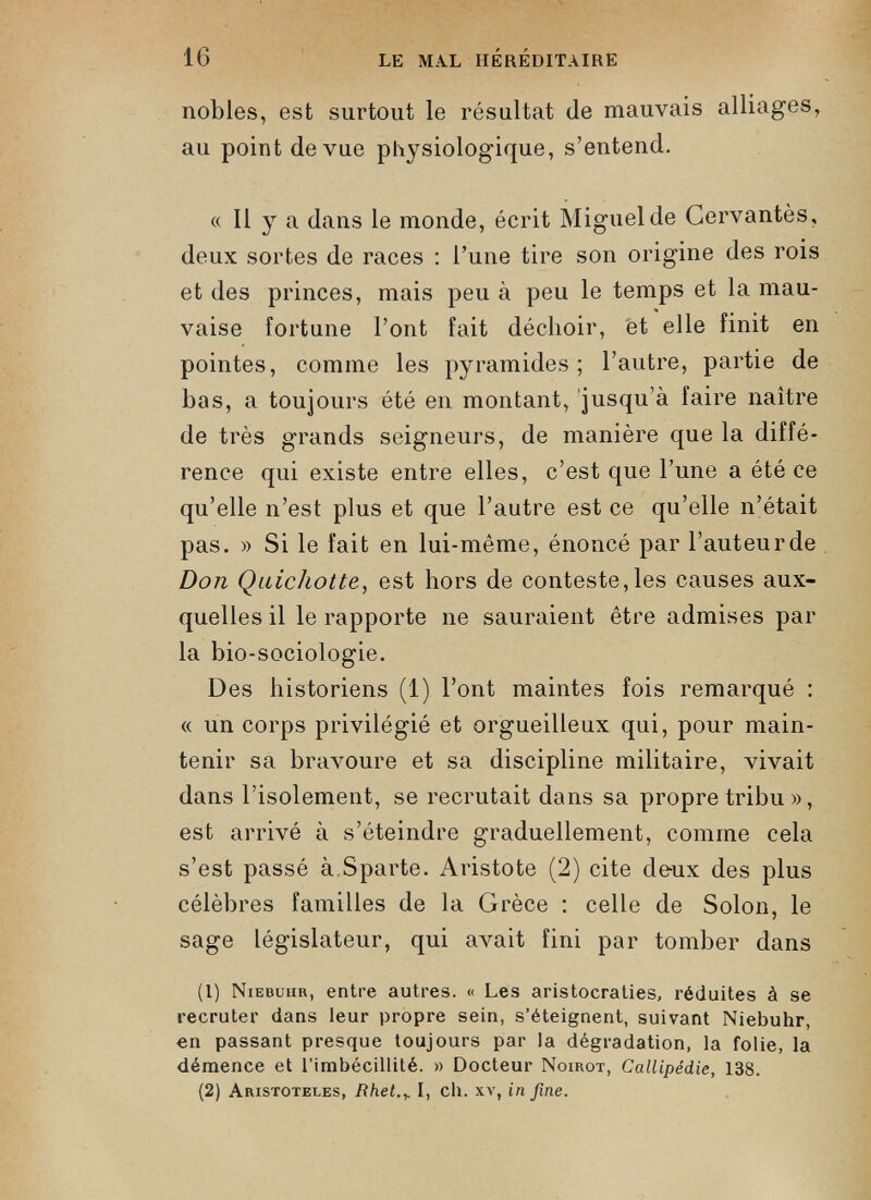 nobles, est surtout le résultat (le mauvais alliages, au point de vue physiologique, s’entend. « Il y a dans le monde, écrit Miguel de Cervantès, deux sortes de races : l’une tire son origine des rois et des princes, mais peu à peu le temps et la mau vaise fortune l’ont fait déchoir, et elle finit en pointes, comme les pyramides; l’autre, partie de bas, a toujours été en montant, jusqu’à faire naître de très grands seigneurs, de manière que la diffé rence qui existe entre elles, c’est que l’une a été ce qu’elle n’est plus et que l’autre est ce qu’elle n’était pas. » Si le fait en lui-même, énoncé par l’auteur de Don Quichotte , est hors de conteste,les causes aux quelles il le rapporte ne sauraient être admises par la bio-sociologie. Des historiens (1) l’ont maintes fois remarqué : « un corps privilégié et orgueilleux qui, pour main tenir sa bravoure et sa discipline militaire, vivait dans l’isolement, se recrutait dans sa propre tribu », est arrivé à s’éteindre graduellement, comme cela s’est passé à Sparte. Aristote (2) cite deux des plus célèbres familles de la Grèce : celle de Solon, le sage législateur, qui avait fini par tomber dans (1) Niebuiir, entre autres. « Les aristocraties, réduites à se recruter dans leur propre sein, s’éteignent, suivant Niebuhr, en passant presque toujours par la dégradation, la folie, la démence et l’imbécillité. » Docteur Noirot, Callipédie, 138. (2) Aristoteles, Rhet.+ I, ch. xv, in fine.