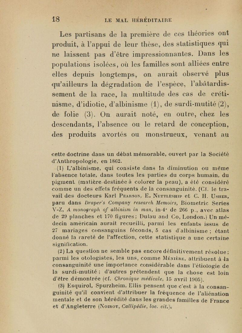 Les partisans de la première de ces théories ont produit, à l’appui de leur thèse, des statistiques qui ne laissent pas d’être impressionnantes. Dans les populations isolées, où les familles sont alliées entre elles depuis longtemps, on aurait observé plus qui’ailleurs la dégradation de l’espèce, l’abâtardis sement de la race, la multitude des cas de créti nisme, d’idiotie, d’albinisme (1), de surdi-mutité (2), de folie (3). On aurait noté, en outre, chez les descendants, l’absence ou le retard de conception, des produits avortés ou monstrueux, venant au cette doctrine dans un débat mémorable, ouvert par la Société d’Anthropologie, en 18G2. (1) L’albinisme, qui consiste dans la diminution ou même l’absence totale, dans toutes les parties du corps humain, du pigment (matière destinée à colorer la peau), a été considéré comme un des effets fréquents de la consanguinité. (Cf. le tra vail des docteurs Karl Pearson, E. Nettleship et G. H. Usher, paru dans Draper s Company research Memoirs, Biométrie Sériés V-Z, A monograph of albinism in man, in4° de 266 p., avec atlas de 29 planches et 170 figures; Dulau and Co, London.) Un mé decin américain aurait recueilli, parmi les enfants issus de 27 mariages consanguins féconds, 5 cas d'albinisme ; étant donné la rareté de l’affection, cette statistique a une certaine signification. (2) La question ne semble pas encore définitivement résolue; parmi les otologistes, les uns, comme Ménière, attribuent à la consanguinité une importance considérable dans l’étiologie de la surdi-mutité ; d’autres prétendent que la chose est loin d’être démontrée (Cf. Chronique médicale, 15 avril 1905). (3) Esquirol, Spurzheim, Ellis pensent que c’est à la consan guinité qu’il convient d’attribuer la fréquence de l’aliénation mentale et de son hérédité dans les grandes familles de France et d’Angleterre (Noirot, Callipédie, loc. cit.)■»