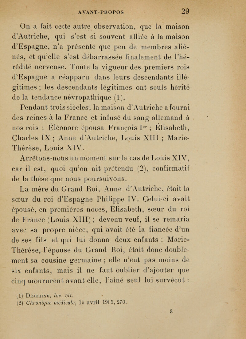 On a fait cette autre observation, que la maison d’Autriche, qui s’est si souvent alliée à la maison d’Espagne, n’a présenté que peu de membres alié nés, et qu’elle s’est débarrassée finalement de l’hé rédité nerveuse. Toute la vigueur des premiers rois d’Espagne a réapparu dans leurs descendants illé gitimes ; les descendants légitimes ont seuls hérité de la tendance névropathique (1). Pendant trois siècles, la maison d’Autriche a fourni des reines à la France et infusé du sang allemand à nos rois : Eléonore épousa François I er ; Elisabeth, Charles IX; Anne d’Autriche, Louis XIII ; Marie- Thérèse, Louis XIV. Arrêtons-nous un moment sur le cas de Louis XIV, car il est, quoi qu’on ait prétendu (2), confirmatif de la thèse que nous poursuivons. La mère du Grand Roi, Anne d’Autriche, était la sœur du roi d’Espagne Philippe IV. Celui-ci avait épousé, en premières noces, Elisabeth, sœur du roi de France (Louis XIII) ; devenu veuf, il se remaria avec sa propre nièce, qui avait été la fiancée d’un de ses fils et qui lui donna deux enfants : Marie- Thérèse, l’épouse du Grand Roi, était donc double ment sa cousine germaine ; elle n’eut pas moins de six enfants, mais il ne faut oublier d’ajouter que cinq moururent avant elle, l’aîné seul lui survécut : ;1) Déjerine, loc . cil . (2) Chronique médicale, 15 avril 19C5, 270.