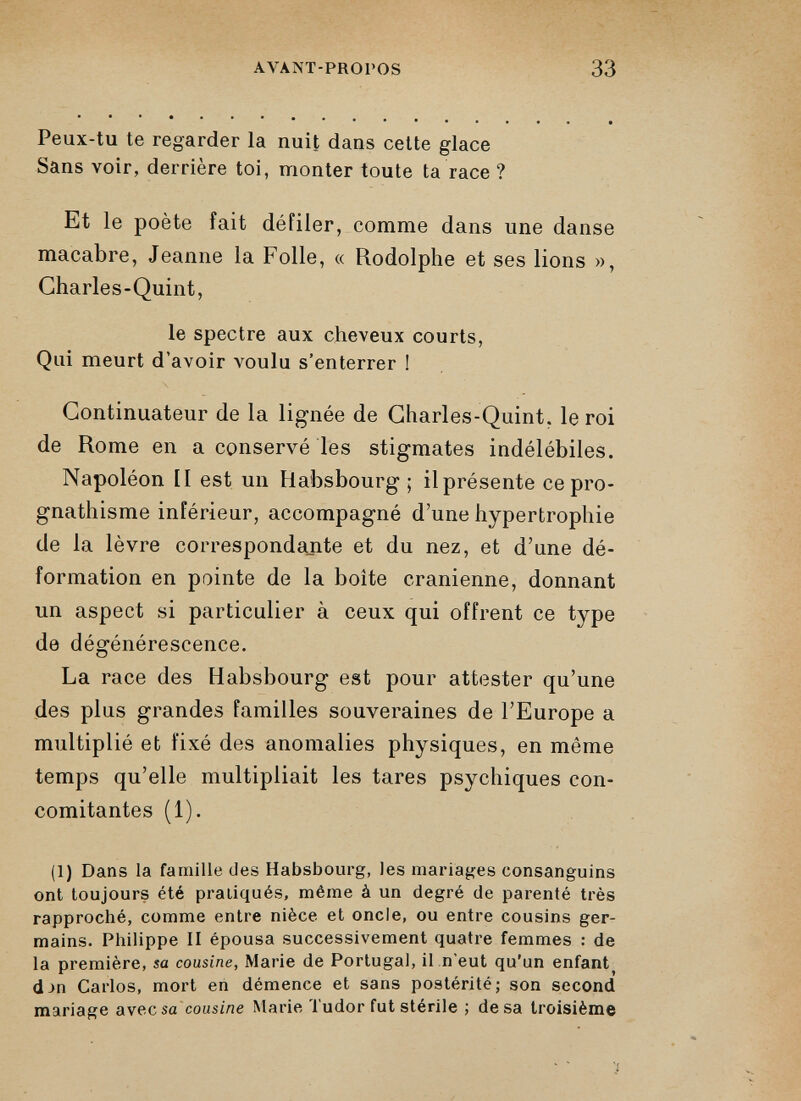 Peux-tu te regarder la nuit dans celte glace Sans voir, derrière toi, monter toute ta race ? Et le poète fait défiler, comme dans une danse macabre, Jeanne la Folle, « Rodolphe et ses lions », Charles-Quint, le spectre aux cheveux courts, Qui meurt d’avoir voulu s’enterrer ! Continuateur de la lignée de Charles-Quint. le roi de Rome en a conservé les stigmates indélébiles. Napoléon II est un Habsbourg ; il présente ce pro gnathisme inférieur, accompagné d’une hypertrophie de la lèvre correspondante et du nez, et d’une dé formation en pointe de la boîte crânienne, donnant un aspect si particulier à ceux qui offrent ce type de dégénérescence. La race des Habsbourg est pour attester qu’une des plus grandes familles souveraines de l’Europe a multiplié et fixé des anomalies physiques, en môme temps qu’elle multipliait les tares psychiques con comitantes (1). (1) Dans la famille des Habsbourg, les mariages consanguins ont toujours été pratiqués, même à un degré de parenté très rapproché, comme entre nièce et oncle, ou entre cousins ger mains. Philippe II épousa successivement quatre femmes : de la première, sa cousine, Marie de Portugal, il n’eut qu’un enfant ) d->n Carlos, mort en démence et sans postérité; son second mariage avec sa cousine Marie Tudor fut stérile ; de sa troisième