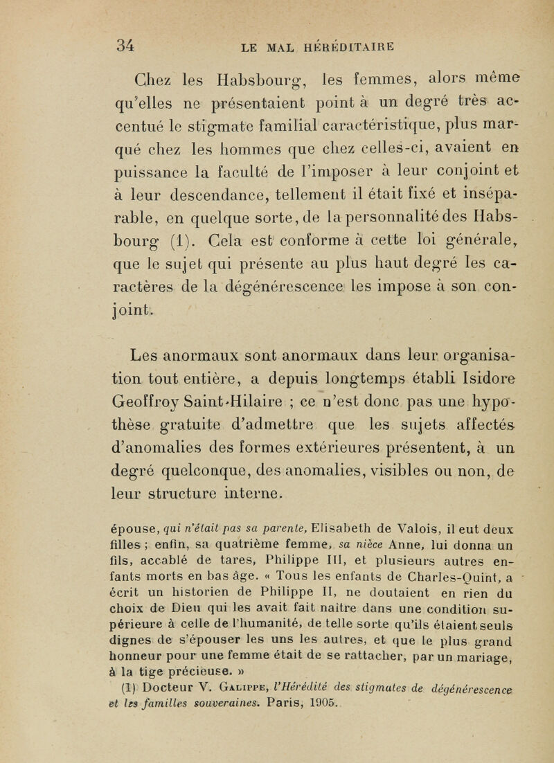 Chez les Habsbourg, les femmes, alors même qu’elles ne présentaient point à un degré très ac centué le stigmate familial caractéristique, plus mar qué chez les hommes que chez celles-ci, avaient en puissance la faculté de l’imposer a leur conjoint et à leur descendance, tellement il était fixé et insépa rable, en quelque sorte, de la personnalité des Habs bourg (1). Cela est conforme à cette loi générale, que le sujet qui présente au plus haut degré les ca ractères de la dégénérescence les impose à son con joint. Les anormaux sont anormaux dans leur organisa tion tout entière, a depuis longtemps établi Isidore Geoffroy Saint'Hilaire ; ce n’est donc pas une hypo thèse gratuite d’admettre que les sujets affectés d’anomalies des formes extérieures présentent, à un degré quelconque, des anomalies, visibles ou non, de leur structure interne. épouse, qui n’élait pas sa parente, Elisabeth de Valois, il eut deux filles ; enfin, sa quatrième femme, sa nièce Anne, lui donna un fils, accablé de tares, Philippe III, et plusieurs autres en fants morts en bas âge. « Tous les enfants de Charles-Quint, a écrit un historien de Philippe II, ne doutaient en rien du choix de Dieu qui les avait fait naître dans une condition su périeure à celle de l’humanité, de telle sorte qu’ils étaient seuls dignes de s’épouser les uns les autres, et que le plus grand honneur pour une femme était de se rattacher, par un mariage, à la tige précieuse. » (1) Docteur V. Galippe, l’Hérédité des stigmates de dégénérescence et les familles souveraines. Paris, 1905.