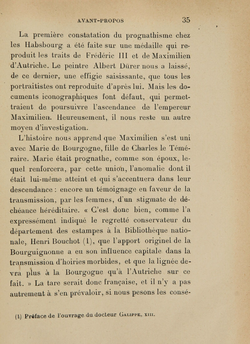 La première constatation du prognathisme chez les Habsbourg a été faite sur une médaille qui re produit les traits de Frédéric III et de Maximilien d’Autriche. Le peintre Albert Durer nous a laissé, de ce dernier, une effigie saisissante, que tous les portraitistes ont reproduite d’après lui. Mais les do cuments iconographiques font défaut, qui permet traient de poursuivre l’ascendance de l’empereur Maximilien. Heureusement, il nous reste un autre moyen d’investigation. L’histoire nous apprend que Maximilien s’est uni avec Marie de Bourgogne, fille de Charles le Témé raire. Marie était prognathe, comme son époux, le quel renforcera, par cette union, l’anomalie dont il était lui-même atteint et qui s’accentuera dans leur descendance : encore un témoignage en faveur de la transmission, par les femmes, d’un stigmate de dé chéance héréditaire. « C’est donc bien,, comme l’a expressément indiqué le regretté conservateur du département des estampes à la Bibliothèque natio nale, Henri Bouchot (1), que l’apport originel de la Bourguignonne a eu son influence capitale dans la transmission d’hoiries morbides, et que la lignée de vra plus à la Bourgogne qu’à l’Autriche sur ce fait. » La tare serait donc française, et il n’y a pas autrement à s’en prévaloir, si nous pesons les consé- (1) Préface de l’ouvrage du docteur Galippe, xiii.