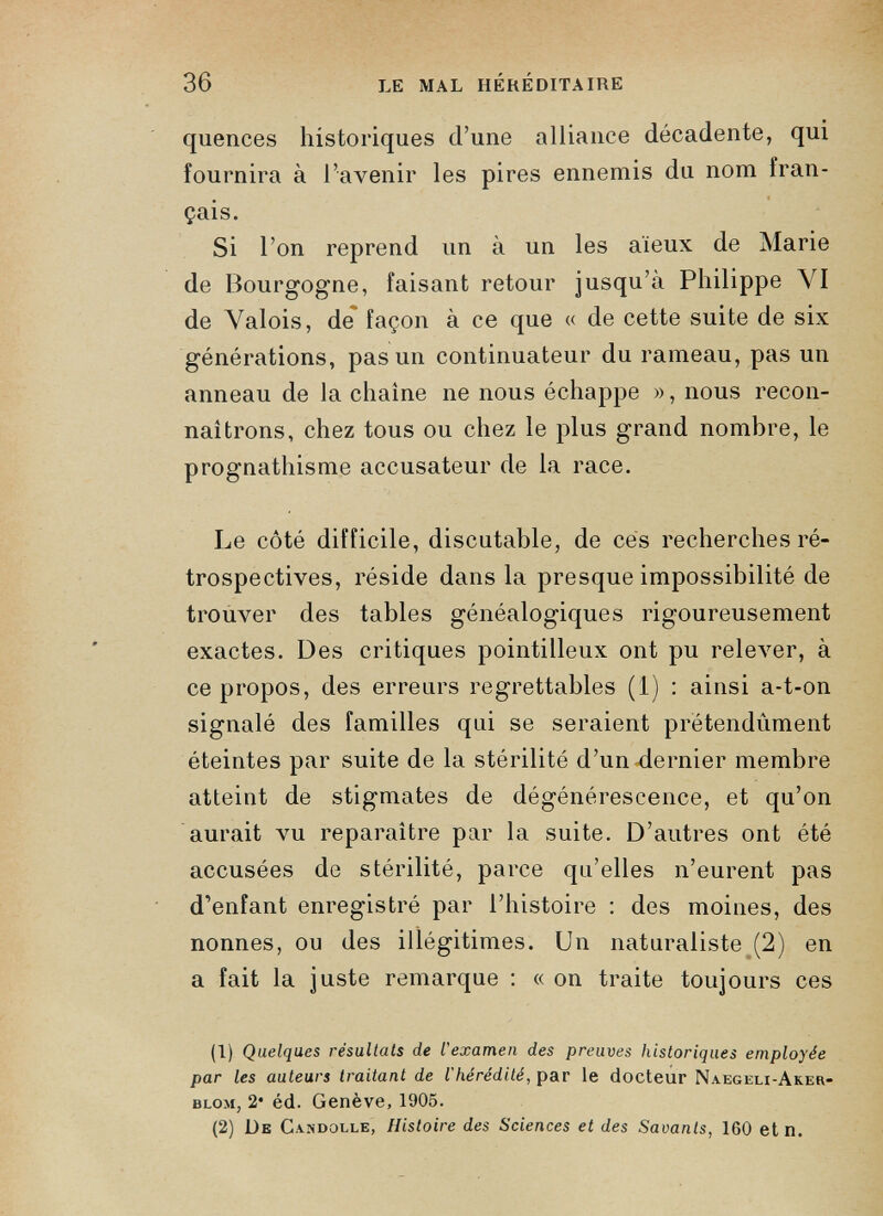 quences historiques d’une alliance décadente, qui fournira à l’avenir les pires ennemis du nom iran- çais. Si l’on reprend un à un les aïeux de Marie de Bourgogne, faisant retour jusqu’à Philippe VI de Valois, de façon à ce que « de cette suite de six générations, pas un continuateur du rameau, pas un anneau de la chaîne ne nous échappe », nous recon- naitrons, chez tous ou chez le plus grand nombre, le prognathisme accusateur de la race. Le côté difficile, discutable, de ces recherches ré trospectives, réside dans la presque impossibilité de trouver des tables généalogiques rigoureusement exactes. Des critiques pointilleux ont pu relever, à ce propos, des erreurs regrettables (1) : ainsi a-t-on signalé des familles qui se seraient prétendûment éteintes par suite de la stérilité d’un dernier membre atteint de stigmates de dégénérescence, et qu’on aurait vu reparaître par la suite. D’autres ont été accusées de stérilité, parce qu’elles n’eurent pas d’enfant enregistré par l’histoire : des moines, des nonnes, ou des illégitimes. Un naturaliste (2) en a fait la juste remarque : « on traite toujours ces (1) Quelques résultats de l'examen des preuves historiques employée par les auteurs traitant de l’hérédité , par le docteur Naegeli-Aker- blom, 2* éd. Genève, 1905. (2) De Candolle, Histoire des Sciences et des Savants, 160 et n.