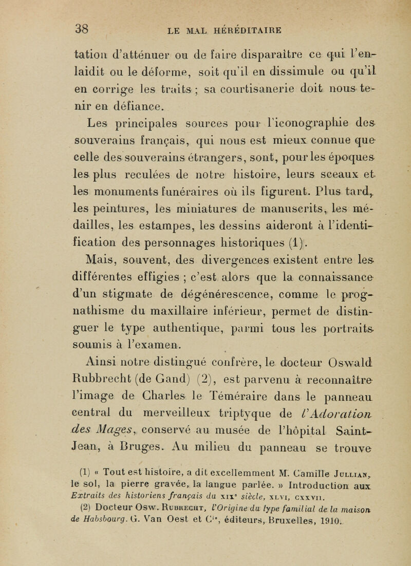 tation d’atténuer ou de faire disparaître ce q ; ui l’en laidit ou le déforme, soit qu’il en dissimule ou qu’il en corrige les traits ; sa courtisanerie doit nous te nir en défiance. Les principales sources pour l’iconograpliie des souverains français, qui nous est mieux connue que celle des souverains étrangers, sont, pour les époques les plus reculées de notre histoire, leurs sceaux et les monuments funéraires où ils figurent. Plus tard, les peintures, les miniatures de manuscrits, les mé dailles, les estampes, les dessins aideront à l’identi fication des personnages historiques (1). Mais, souvent, des divergences existent entre les- différentes effigies ; c’est alors que la connaissance d’un stigmate de dégénérescence, comme le prog nathisme du maxillaire inférieur, permet de distin guer le type authentique, parmi tous les portraits- soumis à l’examen. Ainsi notre distingué confrère, le docteur Oswald Rubbrecht (de Gand) (2), est parvenu à reconnaîtra l’image de Charles le Téméraire dans le panneau central du merveilleux triptyque de CAdoration des Mages , conservé au musée de l’hôpital Saint- Jean, à Bruges. Au milieu du panneau se trouve (1) « Tout est histoire, a dit excellemment M. Camille Jullian, le sol, la pierre gravée, la langue parlée. » Introduction aux Extraits des historiens français du \ix° siècle, xlvi, cxxyii. (2) Docteur Osw. Rubkecht, L’Origine du type familial de la maison, de Habsbourg. G. Van Oest et C*, éditeurs, Bruxelles, 1910.