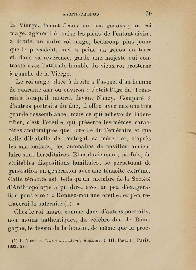 la Vierge, tenant Jésus sur ses genoux ; un roi mage, agenouillé, baise les pieds de l’enfant divin; à droite, un autre roi mage, beaucoup plus jeune que le précédent, met à peine un genou en terre et, dans sa révérence, garde une majesté qui con traste avec l’attitude humble du vieux roi prosterné à gauche de la Vierge. Le roi mage placé à droite a l’aspect d'un homme de quarante ans ou environ : c’était l’âge du Témé raire lorsqu’il mourut devant Nancy. Comparé à d’autres portraits du duc, il offre avec eux une très grande ressemblance; mais ce qui achève de l’iden tifier, c’est l’oreille, qui présente les mêmes carac tères anatomiques que l'oreille du Téméraire et que celle d’Isabelle de Portugal, sa mère or, d’après les anatomistes, les anomalies du pavillon auricu laire sont héréditaires. Elles deviennent, parfois, de véritables dispositions familiales, se perpétuant de génération en génération avec une ténacité extrême. Cette ténacité est telle qu’un membre de la Société d’Anthropologie a pu dire, avec un peu d’exagéra tion peut-être : « Donnez-moi une oreille, et j’en re tracerai la paternité (1). » Chez le roi mage, comme dans d’autres portraits, non moins authentiques, du célèbre duc de Bour gogne, le dessin de la bouche, de même que la proé- (1) L. Testut, Traité d,’Anatomie humaine , t. III, fasc. 1 ; Paris, 1892, 277