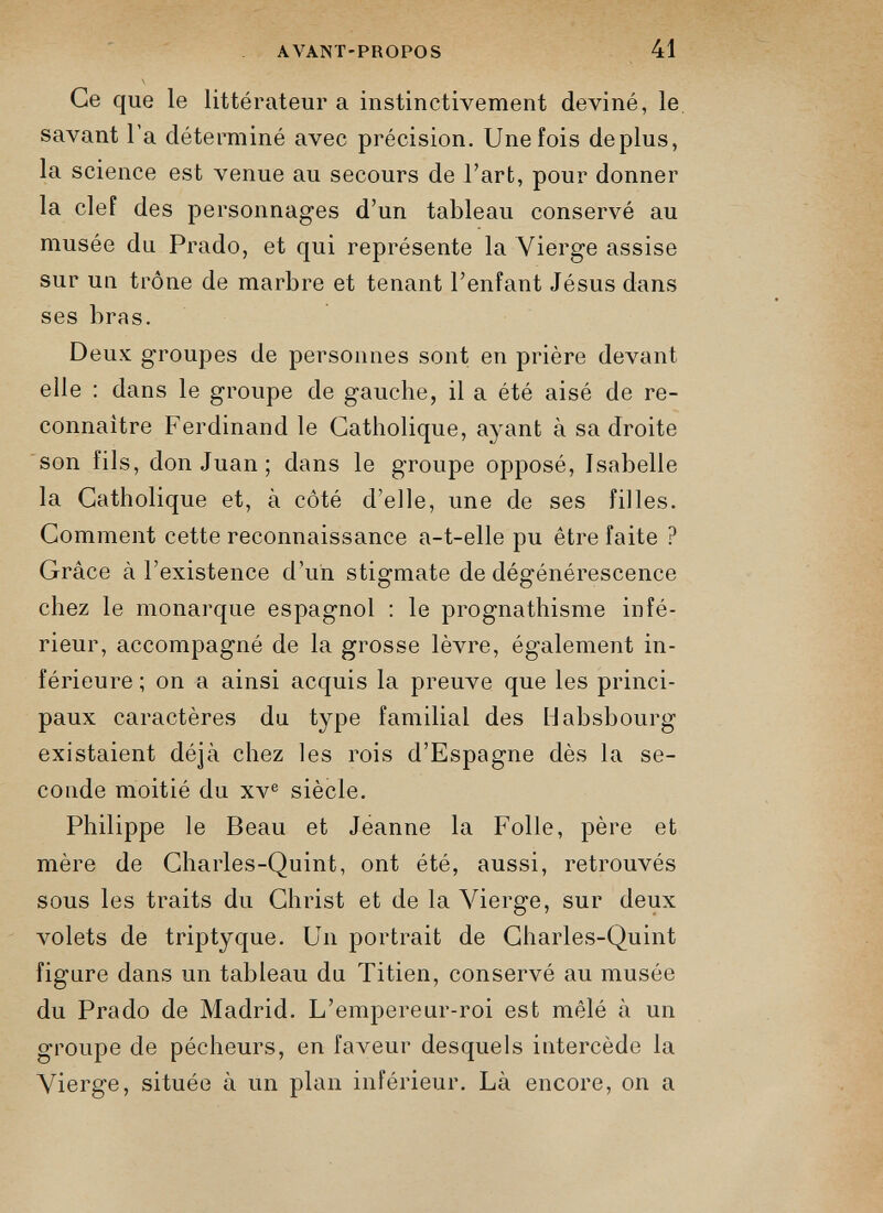 Ce que le littérateur a instinctivement deviné, le savant l’a déterminé avec précision. Une fois déplus, la science est venue au secours de l’art, pour donner la clef des personnages d’un tableau conservé au musée du Prado, et qui représente la Vierge assise sur un trône de marbre et tenant l’enfant Jésus dans ses bras. Deux groupes de personnes sont en prière devant elle : dans le groupe de gauche, il a été aisé de re connaître Ferdinand le Catholique, ayant à sa droite son fils, don Juan ; dans le groupe opposé, Isabelle la Catholique et, à côté d’elle, une de ses filles. Comment cette reconnaissance a-t-elle pu être faite ? Grâce à l’existence d’un stigmate de dégénérescence chez le monarque espagnol : le prognathisme infé rieur, accompagné de la grosse lèvre, également in férieure ; on a ainsi acquis la preuve que les princi paux caractères du type familial des Habsbourg existaient déjà chez les rois d’Espagne dès la se conde moitié du xv e siècle. Philippe le Beau et Jeanne la Folle, père et mère de Charles-Quint, ont été, aussi, retrouvés sous les traits du Christ et de la Vierge, sur deux volets de triptyque. Un portrait de Charles-Quint figure dans un tableau du Titien, conservé au musée du Prado de Madrid. L’empereur-roi est mêlé à un groupe de pécheurs, en faveur desquels intercède la Vierge, située à un plan inférieur. Là encore, on a