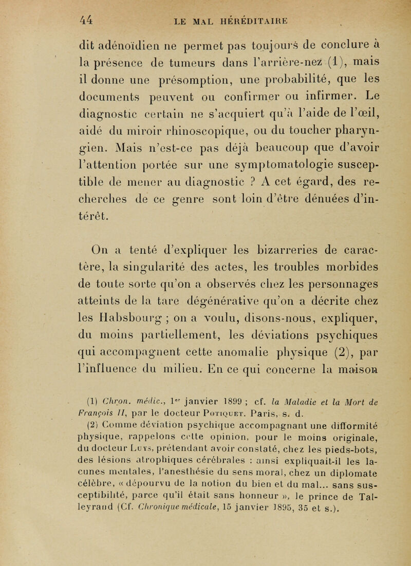 dit adénoïdien ne permet pas toujours de conclure à la présence de tumeurs dans barrière-nez (1), mais il donne une présomption, une probabilité, que les documents peuvent ou confirmer ou infirmer. Le diagnostic certain ne s’acquiert qu’à l’aide de l’œil, aidé du miroir rhinoscopique, ou du toucher pharyn gien. Mais n’est-ce pas déjà beaucoup que d’avoir l’attention portée sur une symptomatologie suscep tible de mener au diagnostic ? A cet égard, des re cherches de ce genre sont loin d’être dénuées d’in térêt. On a tenté d’expliquer les bizarreries de carac tère, la singularité des actes, les troubles morbides de toute sorte qu’on a observés chez les personnages atteints de la tare dégénérative qu’on a décrite chez les Habsbourg ; on a voulu, disons-nous, expliquer, du moins partiellement, les déviations psychiques qui accompagnent cette anomalie physique (2), par l’influence du milieu. En ce qui concerne la maison (1) Chron. médic., 1 er janvier 1899; cf. la Maladie et la Mort de François II, par le docteur Pqtiquet. Paris, s. d. (2) Comme déviation psychique accompagnant une difformité physique, rappelons cette opinion, pour le moins originale, du docteur Luys, prétendant avoir constaté, chez les pieds-bots, des lésions atrophiques cérébrales : ainsi expliquait-il les la cunes mentales, l’anesthésie du sens moral, chez un diplomate célèbre, « dépourvu de la notion du bien et du mal... sans sus ceptibilité, parce qu’il était sans honneur », le prince de Tal- leyrand (Cf. Chronique médicale, 15 janvier 1895, 35 et s.).