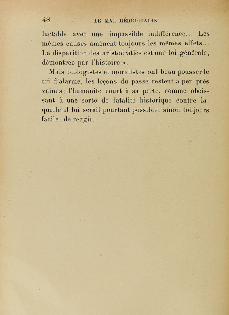 luctable avec une impassible indifférence... Les mêmes causes amènent toujours les mêmes effets... La disparition des aristocraties est une loi générale, démontrée par l'histoire ». Mais biologistes et moralistes ont beau pousser le cri d’alarme, les leçons du passé restent à peu près vaines; l’humanité court à sa perte, comme obéis sant à une sorte de fatalité historique contre la quelle il lui serait pourtant possible, sinon toujours facile, de réagir.