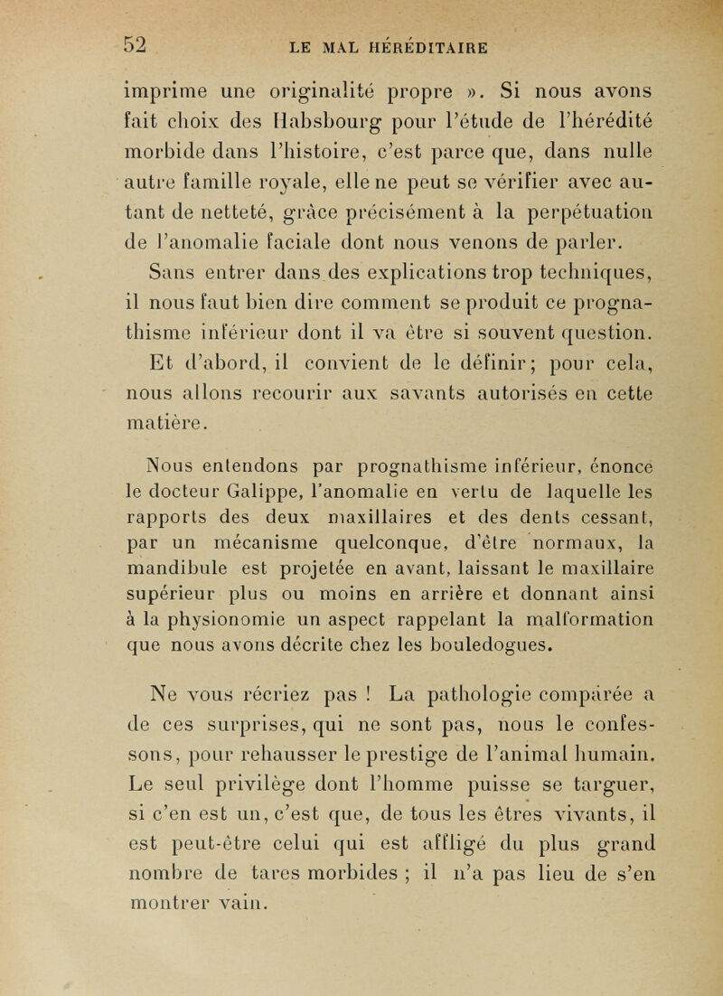 imprime une originalité propre ». Si nous avons fait choix des Habsbourg pour l’étude de l’hérédité morbide dans l’histoire, c’est parce que, dans nulle autre famille royale, elle ne peut se vérifier avec au tant de netteté, grâce précisément à la perpétuation de l’anomalie faciale dont nous venons de parler. Sans entrer dans des explications trop techniques, il nous faut bien dire comment se produit ce progna thisme inférieur dont il va être si souvent question. Et d’abord, il convient de le définir; pour cela, nous allons recourir aux savants autorisés en cette matière. Nous entendons par prognathisme inférieur, énonce le docteur Galippe, l’anomalie en vertu de laquelle les rapports des deux maxillaires et des dents cessant, par un mécanisme quelconque, d’être normaux, la mandibule est projetée en avant, laissant le maxillaire supérieur plus ou moins en arrière et donnant ainsi à la physionomie un aspect rappelant la malformation que nous avons décrite chez les bouledogues. Ne vous récriez pas ! La pathologie comparée a de ces surprises, qui ne sont pas, nous le confes sons, pour rehausser le prestige de l’animal humain. Le seul privilège dont l’homme puisse se targuer, si c’en est un, c’est que, de tous les êtres vivants, il est peut-être celui qui est affligé du plus grand nombre de tares morbides ; il n’a pas lieu de s’en montrer vain.