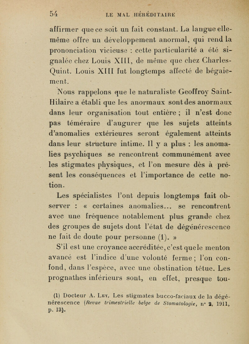 affirmer que ce soit un fait constant. La langue elle- même offre un développement anormal, qui rend la prononciation vicieuse : cette particularité a été si gnalée chez Louis XIII, de même que chez Charles- Quint. Louis XIII fut longtemps affecté de bégaie ment. Nous rappelons que le naturaliste Geoffroy Saint- Hilaire a établi que les anormaux sont des anormaux dans leur organisation tout entière ; il n’est donc pas téméraire d’augurer que les sujets atteints, d’anomalies extérieures seront également atteints dans leur structure intime. 11 y a plus : les anoma lies psychiques se rencontrent communément avec les stigmates physiques, et l’on mesure dès à pré sent les conséquences et l’importance de cette no tion. Les spécialistes l’ont depuis longtemps fait ob server : « certaines anomalies... se rencontrent avec une fréquence notablement plus grande chez des groupes de sujets dont l’état de dégénérescence ne fait de doute pour personne (1). » S’il est une croyance accréditée, c’est quele menton avancé est l’indice d’une volonté ferme ; l’on con fond, dans l’espèce, avec une obstination têtue. Les prognathes inférieurs sont, en effet, presque tou- (I) Docteur A. Ley, Les stigmates bucco-faciaux de la dégé nérescence (Revue trimestrielle belge de Stomatologie n° 2 1911 p. 13).