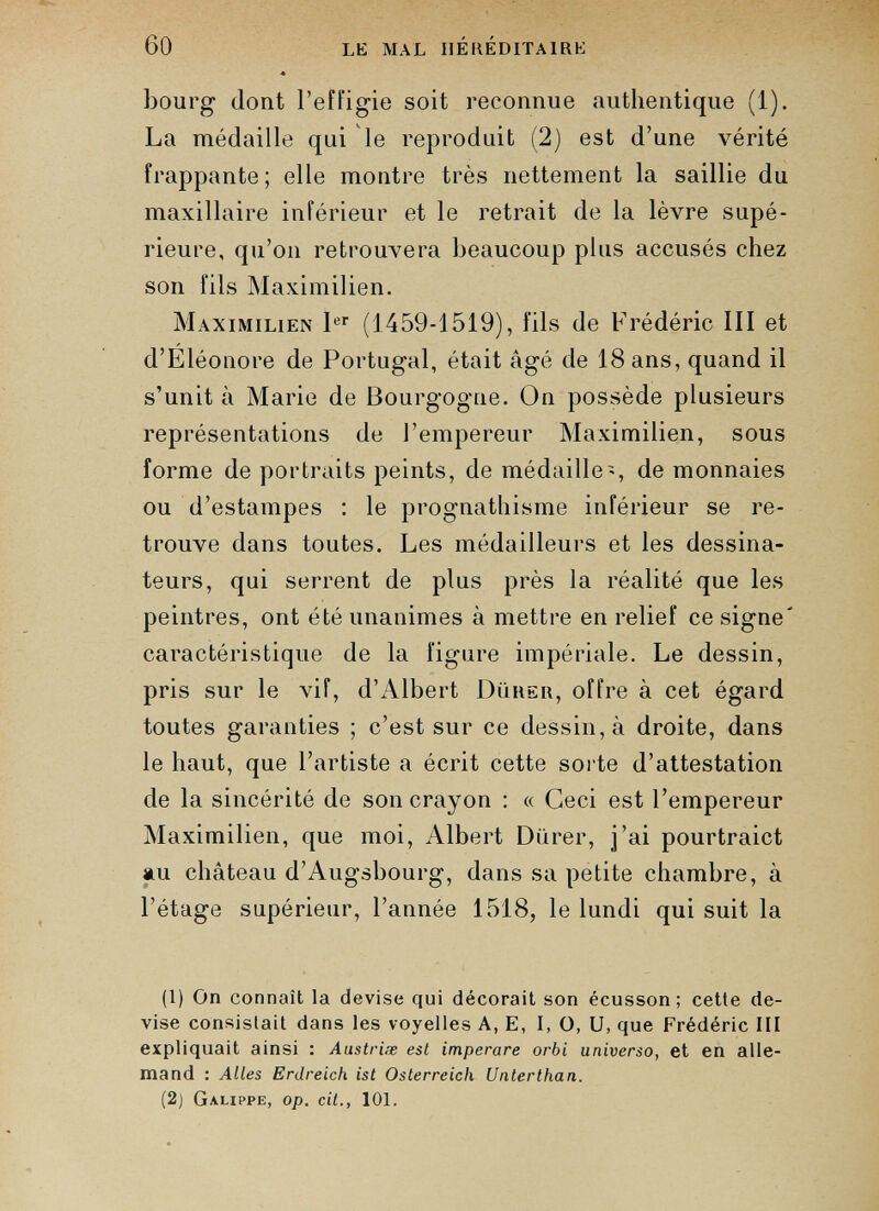 bourg dont l’effigie soit reconnue authentique (1). La médaille qui le reproduit (2) est d’une vérité frappante; elle montre très nettement la saillie du maxillaire inférieur et le retrait de la lèvre supé rieure, qu’on retrouvera beaucoup plus accusés chez son fils Maximilien. Maximilien 1 er (1459-1519), fils de Frédéric III et d’Eléonore de Portugal, était âgé de 18 ans, quand il s’unit à Marie de Bourgogne. On possède plusieurs représentations de l’empereur Maximilien, sous forme de portraits peints, de médaille-, de monnaies ou d’estampes : le prognathisme inférieur se re trouve dans toutes. Les médailleurs et les dessina teurs, qui serrent de plus près la réalité que les peintres, ont été unanimes à mettre en relief ce signe' caractéristique de la figure impériale. Le dessin, pris sur le vif, d’Albert Dürer, offre à cet égard toutes garanties ; c’est sur ce dessin, à droite, dans le haut, que l’artiste a écrit cette sorte d’attestation de la sincérité de son crayon : « Ceci est l’empereur Maximilien, que moi, Albert Dürer, j’ai pourtraict au château d’Augsbourg, dans sa petite chambre, à l’étage supérieur, l’année 1518, le lundi qui suit la (1) On connaît la devise qui décorait son écusson; cette de vise consistait dans les voyelles A, E, I, O, U, que Frédéric III expliquait ainsi : Anstriæ est imperare orbi universo, et en alle mand : Alles Erdreich ist Österreich Unterthan. (2j Galippe, op. cit., 101.