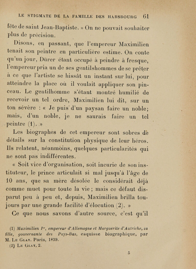 fête de saint Jean-Baptiste. » On ne pouvait souhaiter plus de précision. Disons, en passant, que l’empereur Maximilien tenait son peintre en particulière estime. On conte qu’un jour, Durer étant occupé à peindre à fresque, 1 empereur pria un de ses gentilshommes de se prêter à ce que l’artiste se hissât un instant sur lui, pour atteindre la place où il voulait appliquer son pin ceau. Le gentilhomme s’étant montré humilié de recevoir un tel ordre, Maximilien lui dit, sur un ton sévère : « Je puis’d’un paysan faire un noble; mais, d’un noble, je ne saurais faire un tel peintre (1). » Les biographes de cet empereur sont sobres de détails sur la constitution physique de leur héros. Ils relatent, néanmoins, quelques particularités qui ne sont pas indifférentes. « Soit vice d’organisation, soit incurie de son ins tituteur, le prince articulait si mal jusqu’à l’âge de 10 ans, que sa mère désolée le considérait déjà comme muet pour toute la vie ; mais ce défaut dis parut peu à peu et, depuis, Maximilien brilla tou jours par une grande facilité d’élocution (2). » Ce que nous savons d’autre source, c’est qu’il (1) Maximilien empereur d’Allemagne et Marguerite d’Autriche, sa fille, gouvernante des Pays-Bas, esquisse biographique, par M. Le Glay. Paris, 1S39. (2) Le Glay, 2.