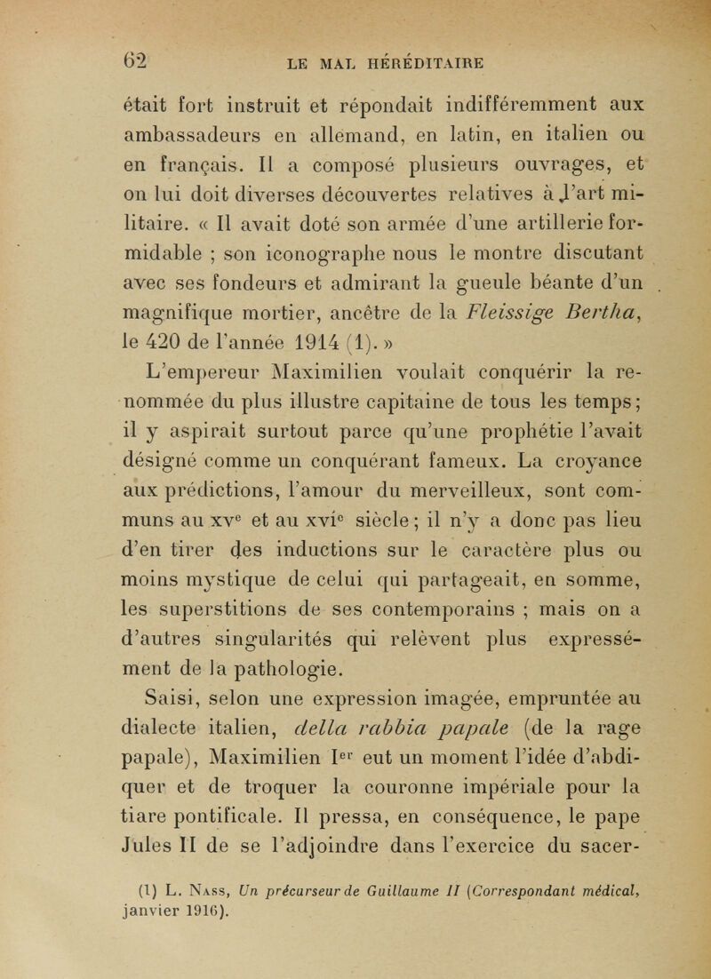 était fort instruit et répondait indifféremment aux ambassadeurs en allemand, en latin, en italien ou en français. Il a composé plusieurs ouvrages, et on lui doit diverses découvertes relatives à J’art mi litaire. « Il avait doté son armée d’une artillerie for midable ; son iconographe nous le montre discutant avec ses fondeurs et admirant la gueule béante d’un magnifique mortier, ancêtre de la Fleissige Bertha , le 420 de l'année 1914 (1). » L’empereur Maximilien voulait conquérir la re nommée du plus illustre capitaine de tous les temps ; il y aspirait surtout parce qu’une prophétie l’avait désigné comme un conquérant fameux. La croyance aux prédictions, l’amour du merveilleux, sont com muns au xv e et au xvi° siècle ; il n’y a donc pas lieu d’en tirer des inductions sur le caractère plus ou moins mystique de celui qui partageait, en somme, les superstitions de ses contemporains ; mais on a d’autres singularités qui relèvent plus expressé ment de la pathologie. Saisi, selon une expression imagée, empruntée au dialecte italien, della rabbia papale (de la rage papale), Maximilien I er eut un moment l’idée d’abdi quer et de troquer la couronne impériale pour la tiare pontificale. Il pressa, en conséquence, le pape Jules II de se l’adjoindre dans l'exercice du sacer- (I) L. Nass, Un précurseur de Guillaume II (Correspondant médical, janvier 1916).