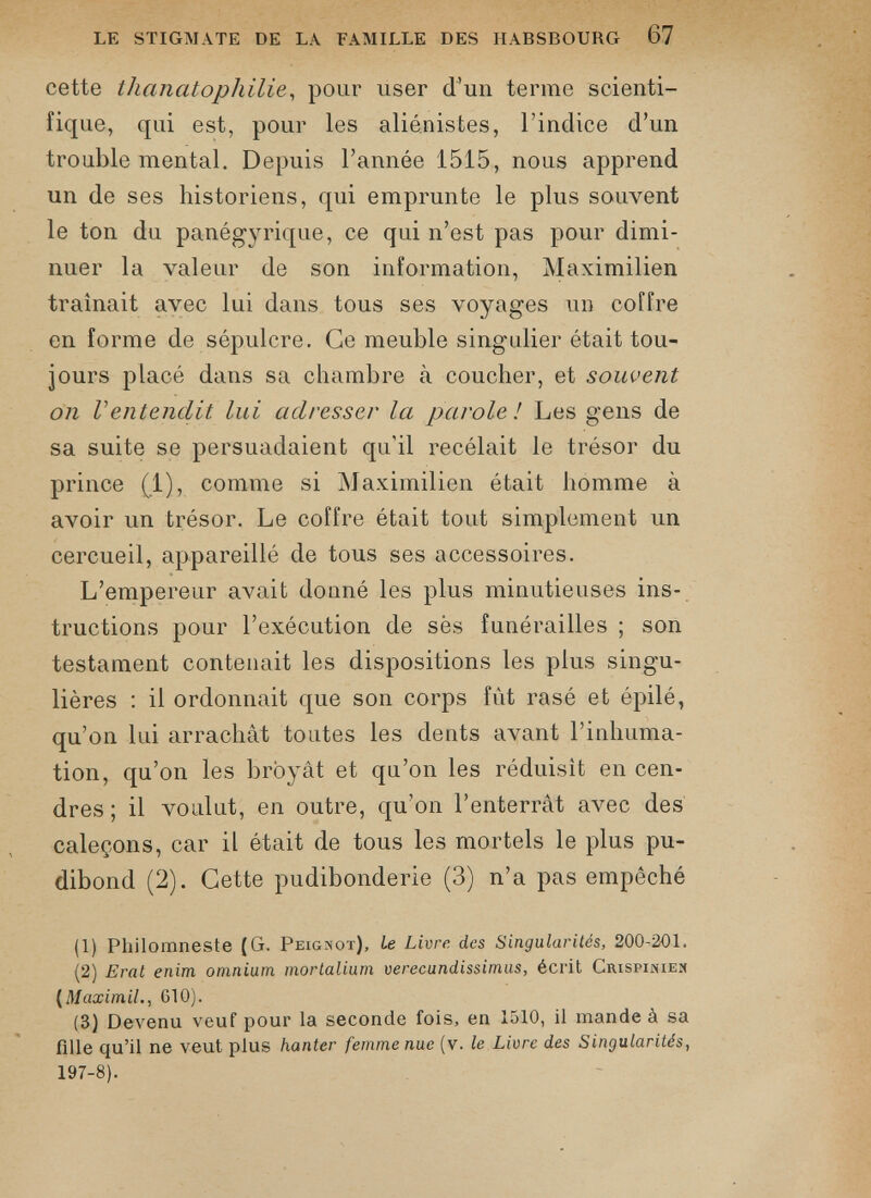 LE STIGMATE DE LA FAMILLE DES HABSBOURG 67 cette thanatophilie , pour user d’un terme scienti fique, qui est, pour les aliénistes, l’indice d’un trouble mental. Depuis l’année 1515, nous apprend un de ses historiens, qui emprunte le plus souvent le ton du panégyrique, ce qui n’est pas pour dimi nuer la valeur de son information, Maximilien traînait avec lui dans tous ses voyages un coffre en forme de sépulcre. Ce meuble singulier était tou jours placé dans sa chambre à coucher, et souvent on Ventendit lui adresser la parole! Les gens de sa suite se persuadaient qu'il recélait le trésor du prince (1), comme si Maximilien était homme à avoir un trésor. Le coffre était tout simplement un cercueil, appareillé de tous ses accessoires. L’empereur avait donné les plus minutieuses ins tructions pour l’exécution de ses funérailles ; son testament contenait les dispositions les plus singu lières : il ordonnait que son corps fût rasé et épilé, qu’on lui arrachât toutes les dents avant l’inhuma tion, qu’on les broyât et qu’on les réduisît en cen dres ; il voulut, en outre, qu’on l’enterrât avec des caleçons, car il était de tous les mortels le plus pu dibond (2). Cette pudibonderie (3) n’a pas empêché (1) Philomneste (G. Peignot), Le Livre des Singularités, 200-201. (2) Erat enim omnium mortalium verecundissimus, écrit Crispinien ( Maximil ., G10). (3) Devenu veuf pour la seconde fois, en 1510, il mande à sa fille qu’il ne veut plus hanter femme nue (v. le Livre des Singularités, 197-8).