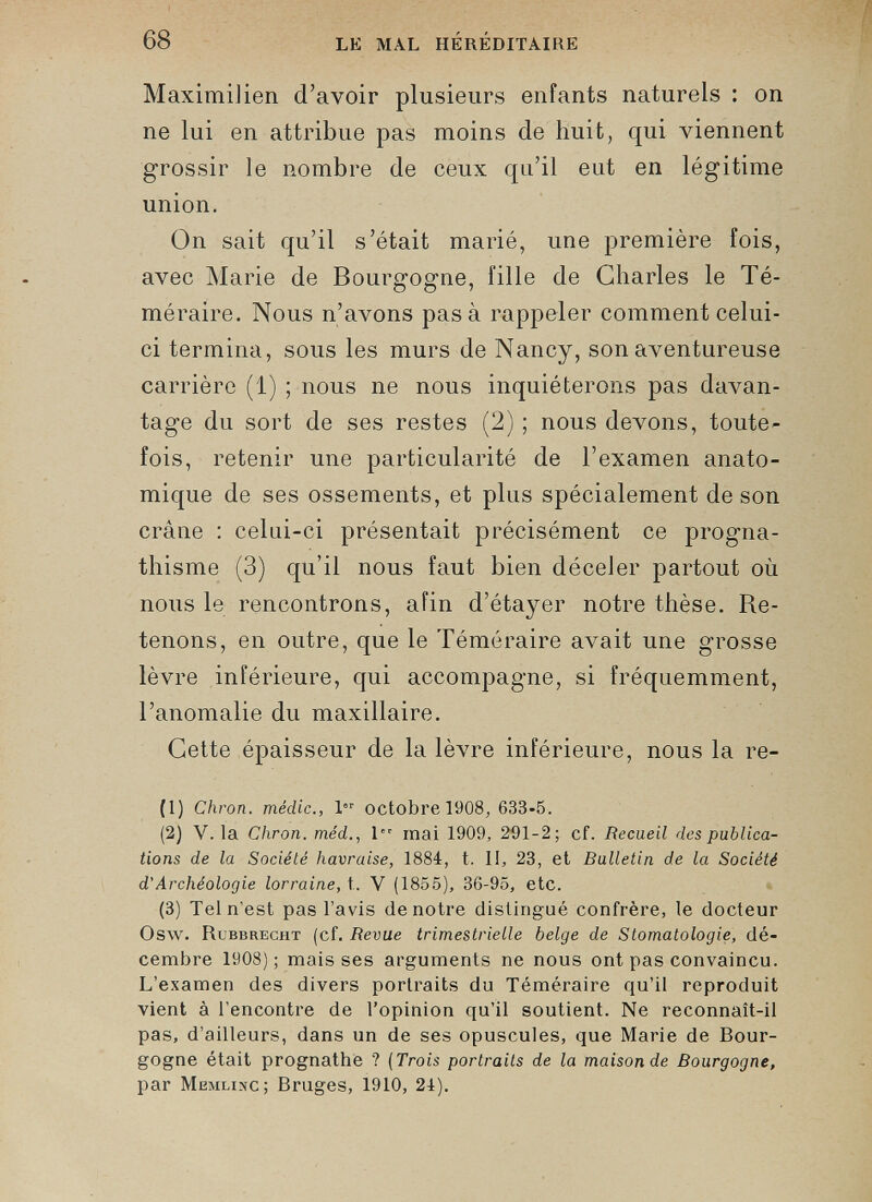 MaximiJien d’avoir plusieurs enfants naturels : on ne lui en attribue pas moins de huit, qui viennent grossir le nombre de ceux qu’il eut en légitime union. On sait qu’il s’était marié, une première fois, avec Marie de Bourgogne, fille de Charles le Té méraire. Nous n’avons pas à rappeler comment celui- ci termina, sous les murs de Nancy, son aventureuse carrière (1) ; nous ne nous inquiéterons pas davan tage du sort de ses restes (2) ; nous devons, toute fois, retenir une particularité de l’examen anato mique de ses ossements, et plus spécialement de son crâne : celui-ci présentait précisément ce progna thisme (3) qu’il nous faut bien déceler partout où nous le rencontrons, afin d’étayer notre thèse. Re tenons, en outre, que le Téméraire avait une grosse lèvre inférieure, qui accompagne, si fréquemment, l’anomalie du maxillaire. Cette épaisseur de la lèvre inférieure, nous la re- (1) Chron. méclic., 1 octobre 1908, 633-5. (2) V. la Chron. méd ., 1” mai 1909, 291-2; cf. Recueil des publica tions de la Société havraise, 1884, t. 1!, 23, et Bulletin de la Société d'Archéologie lorraine, t. V (1855), 36-95, etc. (3) Tel n’est pas l’avis de notre distingué confrère, le docteur Osw. Rcbbrecht (cf. Revue trimestrielle belge de Stomatologie, dé cembre 1908); mais ses arguments ne nous ont pas convaincu. L’examen des divers portraits du Téméraire qu’il reproduit vient à l’encontre de l’opinion qu’il soutient. Ne reconnaît-il pas, d’ailleurs, dans un de ses opuscules, que Marie de Bour gogne était prognathe ? ( Trois portraits de la maison de Bourgogne, par Memlixc; Bruges, 1910, 24).