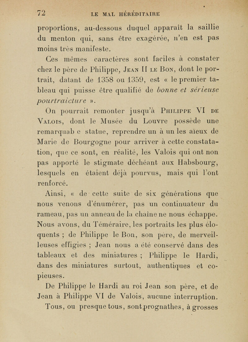 proportions, au-dessous duquel apparaît la saillie du menton qui, sans être exagérée, n’en est pas moins très manifeste. Ces mêmes caractères sont faciles à constater chez le père de Philippe, Jean II le Bon, dont le por trait, datant de 1358 ou 1359, est « le premier ta bleau qui puisse être qualifié de bonne et sérieuse pourtraicture ». On pourrait remonter jusqu’à Philippe YI de Valois, dont le Musée du Louvre possède une remarquai) e statue, reprendre un à un les aïeux de Marie de Bourgogne pour arriver à cette constata tion, que ce sont, en réalité, les Valois qui ont non pas apporté le stigmate déchéant aux Habsbourg, lesquels en étaient déjà pourvus, mais qui l’ont renforcé. Ainsi, « de cette suite de six générations que nous venons d'énumérer, pas un continuateur du rameau, pas un anneau de la chaîne ne nous échappe. Nous avons, du Téméraire, les portraits les plus élo quents ; de Philippe le Bon, son père, de merveil leuses effigies ; Jean nous a été conservé dans des tableaux et des miniatures ; Philippe le Hardi, dans des miniatures surtout, authentiques et co pieuses. De Philippe le Hardi au roi Jean son père, et de Jean à Philippe VI de Valois, aucune interruption. Tous, ou presque tous, sont prognathes, à grosses