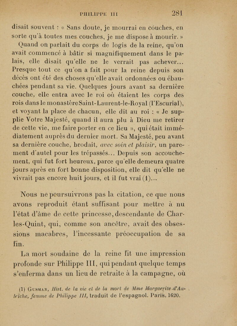 disait souvent : « Sans doute, je mourrai en couches, en sorte qu’à toutes mes couches, je me dispose à mourir. » Quand on parlait du corps de logis de la reine, qu’on avait commencé à bâtir si magnifiquement dans le pa lais, elle disait qu’elle ne le verrait pas achever... Presque tout ce qu’on a fait pour la reine depuis son décès ont été des choses qu’elle avait ordonnées ou ébau chées pendant sa vie. Quelques jours avant sa dernière couche, elle entra avec le roi où étaient les corps des rois dans le monastèreSaint-Laurent-le-Royal (l’Escurial), et voyant la place de chacun, elle dit au roi : « Je sup plie Votre Majesté, quand il aura plu à Dieu me retirer de cette vie, me faire porter en ce lieu », qui était immé diatement auprès du dernier mort. Sa Majesté, peu avant sa dernière couche, brodait, avec soin et plaisir, un pare ment d’autel pour les trépassés... Depuis son accouche ment, qui fut fort heureux, parce qu’elle demeura quatre jours après en fort bonne disposition, elle dit quelle ne vivrait pas encore huit jours, et il fut vrai(l)... Nous ne poursuivrons pas la citation, ce que nous avons reproduit étant suffisant pour mettre à nu l’état d’àme de cette princesse, descendante de Char* les-Quint, qui, comme son ancêtre, avait des obses sions macabres, l’incessante préoccupation de sa fin. La mort soudaine de la reine fit une impression profonde sur Philippe III, qui pendant quelque temps s’enferma dans un lieu de retraite à la campagne, où (1) Gcsman, Ilist. de la vie et de la mort de Mme Marguerite d’Au triche, femme de Philippe III, traduit de l’espagnol. Paris, 1620.