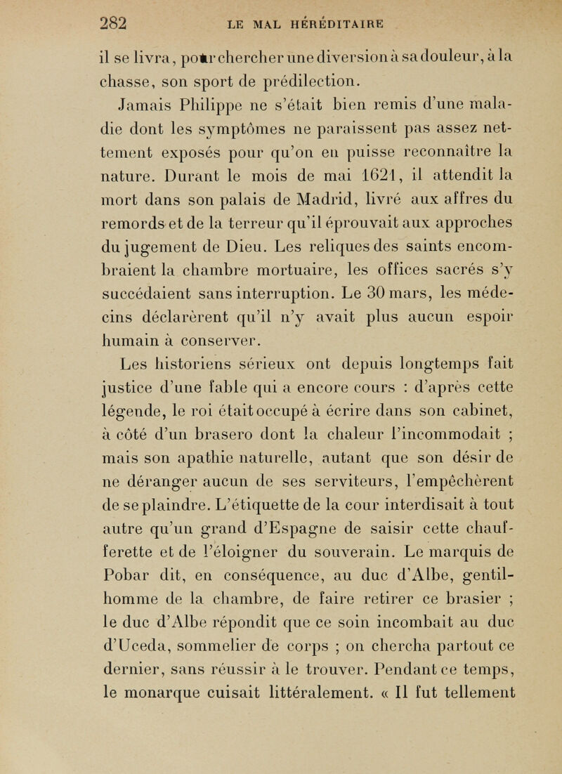 il se livra, polir chercher une diversion à sa douleur, à la chasse, son sport de prédilection. Jamais Philippe ne s’était bien remis d’une mala die dont les symptômes ne paraissent pas assez net tement exposés pour qu’on en puisse reconnaître la nature. Durant le mois de mai 1621, il attendit la mort dans son palais de Madrid, livré aux affres du remords et de la terreur qu’il éprouvait aux approches du jugement de Dieu. Les reliques des saints encom braient la chambre mortuaire, les offices sacrés s’y succédaient sans interruption. Le 30 mars, les méde cins déclarèrent qu’il n’y avait plus aucun espoir humain à conserver. Les historiens sérieux ont depuis longtemps fait justice d’une fable qui a encore cours : d’après cette légende, le roi était occupé à écrire dans son cabinet, à côté d’un brasero dont la chaleur l’incommodait ; mais son apathie naturelle, autant que son désir de ne déranger aucun de ses serviteurs, l'empêchèrent de se plaindre. L’étiquette de la cour interdisait à tout autre qu’un grand d’Espagne de saisir cette chauf ferette et de l’éloigner du souverain. Le marquis de Pobar dit, en conséquence, au duc d’Albe, gentil homme de la chambre, de faire retirer ce brasier ; le duc d’Albe répondit que ce soin incombait au duc d’Uceda, sommelier de corps ; on chercha partout ce dernier, sans réussir à le trouver. Pendant ce temps, le monarque cuisait littéralement. « Il fut tellement