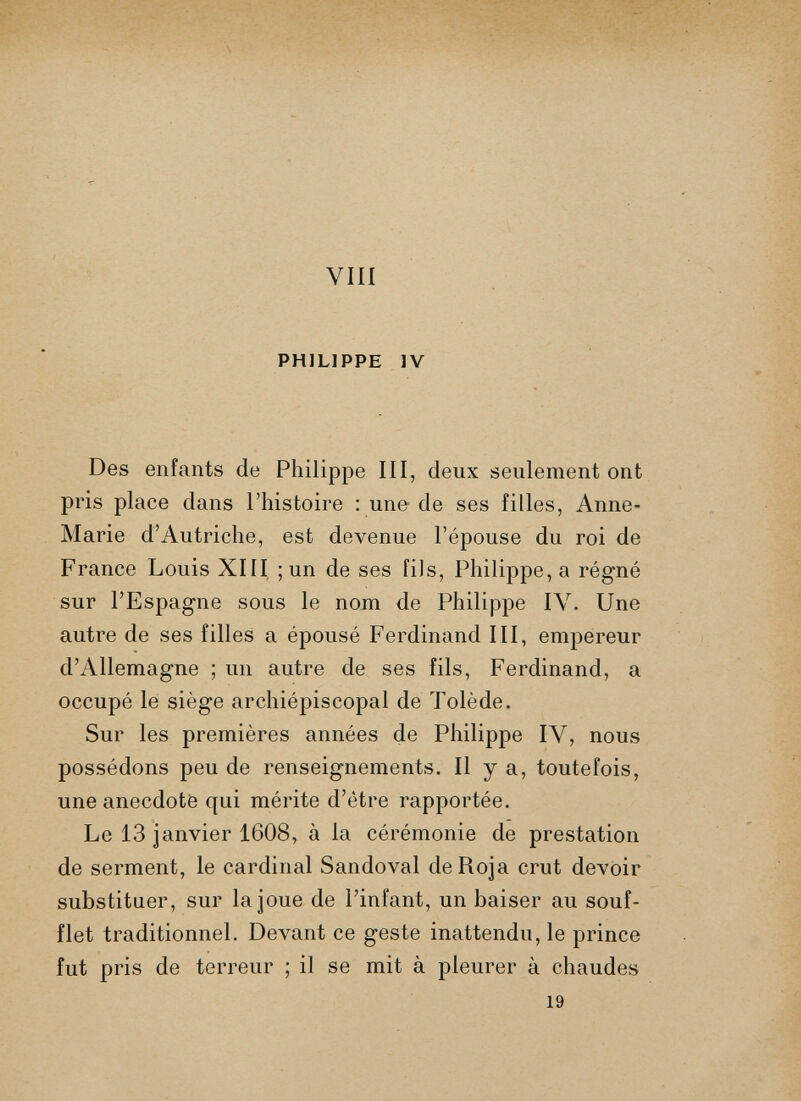 VIII PHILIPPE IV Des enfants de Philippe III, deux seulement ont pris place dans l’histoire : une de ses filles, Anne- Marie d’Autriche, est devenue l’épouse du roi de France Louis XIII ; un de ses fils, Philippe, a régné sur l’Espagne sous le nom de Philippe IV. Une autre de ses filles a épousé Ferdinand III, empereur d’Allemagne ; un autre de ses fils, Ferdinand, a occupé le siège archiépiscopal de Tolède. Sur les premières années de Philippe IV, nous possédons peu de renseignements. Il y a, toutefois, une anecdote qui mérite d’étre rapportée. Le 13 janvier 1608, à la cérémonie de prestation de serment, le cardinal Sandoval deRoja crut devoir substituer, sur la joue de l’infant, un baiser au souf flet traditionnel. Devant ce geste inattendu, le prince fut pris de terreur ; il se mit à pleurer à chaudes