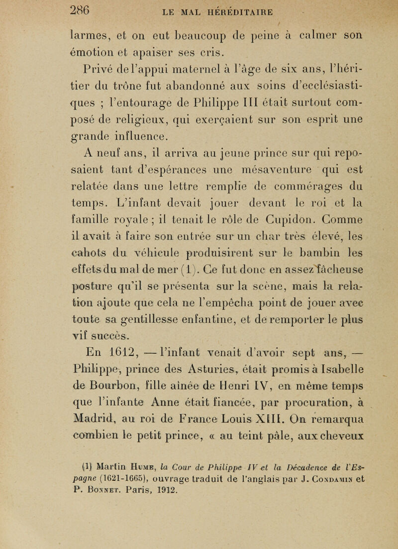 larmes, et on eut beaucoup de peine à calmer son émotion et apaiser ses cris. Privé de l’appui maternel à l’àge de six ans, l’héri tier du trône fut abandonné aux soins d’ecclésiasti ques ; l’entourage de Philippe III était surtout com posé de religieux, qui exerçaient sur son esprit une grande influence. A neuf ans, il arriva au jeune prince sur qui repo saient tant d’espérances une mésaventure qui est relatée dans une lettre remplie de commérages du temps. L’infant devait jouer devant le roi et la famille royale ; il tenait le rôle de Cupidon. Gomme il avait à faire son entrée sur un char très élevé, les cahots du véhicule produisirent sur le bambin les effets du mal de mer (i). Ce fut donc en assez fâcheuse posture qu’il se présenta sur la scène, mais la rela tion ajoute que cela ne l’empêcha point de jouer avec toute sa gentillesse enfantine, et de remporter le plus vif succès. En 1612, —l’infant venait d’avoir sept ans, — Philippe, prince des Asturies, était promis à Isabelle de Bourbon, fille ainée de Henri IV, en même temps que l’infante Anne était fiancée, par procuration, à Madrid, au roi de France Louis XIII. On remarqua combien le petit prince, « au teint pâle, aux cheveux (1) Martin Hume, la Cour de Philippe IV et la Décadence de l'Es pagne (1G21-1665), ouvrage traduit de l’anglais par J. Condamin et P. Bonnet. Paris, 1912.