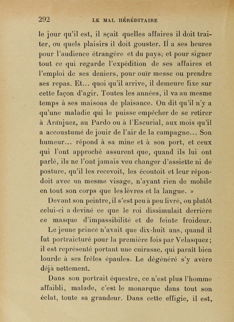 le jour qu’il est, il sçait quelles affaires il doit trai ter, ou quels plaisirs il doit gouster. Il a ses heures pour l’audience étrangère et du pays, et pour signer tout ce qui regarde l’expédition de ses affaires et l’emploi de ses deniers, pour ouïr messe ou prendre ses repas. Et... quoi qu’il arrive, il demeure fixe sur cette façon d’agir. Toutes les années, il va au mesme temps à ses maisons de plaisance. On dit qu’il n’y a qu’une maladie qui le puisse empêcher de se retirer à Aranjuez, au Pardo ou à l’Escurial, aux mois qu’il a accoustumé de jouir de l’air de la campagne... Son humeur... répond à sa mine et à son port, et ceux qui l’ont approché assurent que, quand ils lui ont parlé, ils ne l’ont jamais veu changer d’assiette ni de posture, qu’il les recevoit, les écoutoit et leur répon- doit avec un mesme visage, n’ayant rien de mobile en tout son corps que les lèvres et la langue. » Devant son peintre, il s’est peu à peu livré, ou plutôt celui-ci a deviné ce que le roi dissimulait derrière ce masque d’impassibilité et de feinte froideur. Le jeune prince n’avait que dix-huit ans, quand il fut portraicturé pour la première fois par Velasquez ; il est représenté portant une cuirasse, qui paraît bien lourde à ses frêles épaules. Le dégénéré s’y avère déjà nettement. Dans son portrait équestre, ce n’est plus l’homme affaibli, malade, c’est le monarque dans tout son éclat, toute sa grandeur. Dans cette effigie, il est,