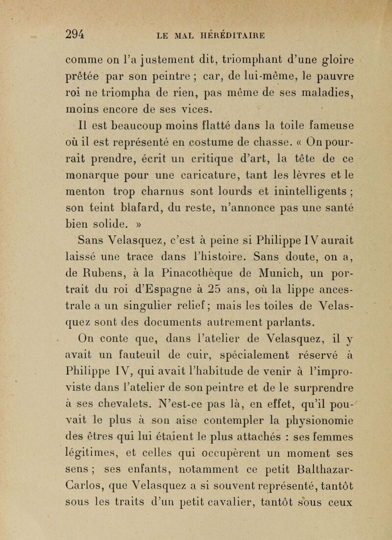 comme on l’a justement dit, triomphant d’une gloire prêtée par son peintre ; car, de lui-même, le pauvre roi ne triompha de rien, pas même de ses maladies, moins encore de ses vices. Il est beaucoup moins flatté dans la toile fameuse où il est représenté en costume de chasse. « On pour rait prendre, écrit un critique d’art, la tête de ce monarque pour une caricature, tant les lèvres et le menton trop charnus sont lourds et inintelligents ; son teint blafard, du reste, n’annonce pas une santé bien solide. » Sans Velasquez, c’est à peine si Philippe IVaurait laissé une trace dans l’histoire. Sans doute, on a, de Rubens, à la Pinacothèque de Munich, un por trait du roi d’Espagne à 25 ans, où la lippe ances trale a un singulier relief; mais les toiles de Velas quez sont des documents autrement parlants. On conte que, dans l’atelier de Velasquez, il y avait un fauteuil de cuir, spécialement réservé à Philippe IV, qui avait l’habitude de venir à l’impro- viste dans l’atelier de son peintre et de le surprendre à ses chevalets. N’est-ce pas là, en effet, qu’il pou vait le plus à son aise contempler la physionomie des êtres qui lui étaient le plus attachés : ses femmes légitimes, et celles qui occupèrent un moment ses sens ; ses enfants, notamment ce petit Balthazar- Garlos, que Velasquez a si souvent représenté, tantôt sous les traits d’un petit cavalier, tantôt sous ceux