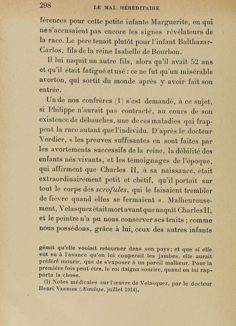 férences pour cette petite infante Marguerite, en qui ne s’accusaient pas encore les signes révélateurs de la race. Le père tenait plutôt pour l’infant Balthazar- Garlos, fils de la reine Isabelle de Bourbon. Il lui naquit un autre fils, alors qu’il avait 52 ans et qu’il était fatigué et usé : ce ne fut qu’un misérable avorton, qui sortit du monde après y avoir fait son entrée. Un de nos confrères (1) s’est demandé, à ce sujet, si Philippe n’aurait pas contracté, au cours de son existence de débauches, une de ces maladies qui frap pent la race autant que l’individu. D’après le docteur Verdier, « les preuves suffisantes en sont faites par les avortements successifs delà reine, la débilité des enfants nés vivants, et les témoignages de l’époque, qui affirment que Charles II, à sa naissance, était extraordinairement petit et chétif, qu’il portait sur tout le corps des scrofules , qui le faisaient trembler de fièvre quand elles se fermaient ». Malheureuse ment, V elasquez était mort avant que naquît Charles 11, et le peintre n’a pu nous conserver ses traits ; comme nous possédons, grâce à lui, ceux des autres infants gémit qu’elle voulait retourner dans son pays; et que si elle eût su à 1 avance qu’on lui couperait les jambes, elle aurait préféré mourir, que de s’exposer à un pareil malheur. Pour la première fois peut-être, le roi daigna sourire, quand on lui rap porta la chose. (1) Notes médicales sur l’œuvre de Velasquez, parle docteur Henri Verdier ( Æsculape , juillet 1914).