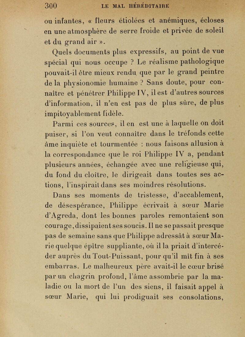 ou infantes, « fleurs étiolées et anémiques, écloses en une atmosphère de serre froide et privée de soleil et du grand air ». Quels documents plus expressifs, au point de vue spécial qui nous occupe ? Le réalisme pathologique pouvait-il être mieux rendu que par le grand peintre de la physionomie humaine ? Sans doute, pour con naître et pénétrer Philippe IV, il est d’autres sources d’information, il n’en est pas de plus sûre, de plus impitoyablement fidèle. Parmi ces sources, il en est une à laquelle on doit puiser, si l’on veut connaître dans le tréfonds cette âme inquiète et tourmentée : nous faisons allusion à la correspondance que le roi Philippe IV a, pendant plusieurs années, échangée avec une religieuse qui, du fond du cloître, le dirigeait dans toutes ses ac tions, l’inspirait dans ses moindres résolutions. Dans ses moments de tristesse, d’accablement, de désespérance, Philippe écrivait à sœur Marie d’Agreda, dont les bonnes paroles remontaient son courage, dissipaient ses soucis. Il ne sepassait presque pas de semaine sans que Philippe adressât à sœur Ma rie quelque épitre suppliante, où il la priait d’intercé der auprès du Tout-Puissant, pour qu’il mit fin à ses embarras. Le malheureux père avait-il le cœur brisé par un chagrin profond, l’âme assombrie par la ma ladie ou la mort de l’un des siens, il faisait appel à sœur Marie, qui lui prodiguait ses consolations,