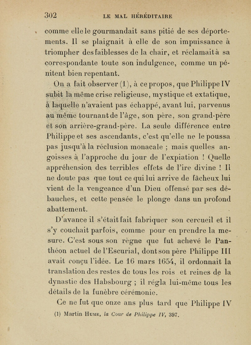 comme elle le gourmandait sans pitié de ses déporte ments. Il se plaignait à elle de son impuissance à triompher des faiblesses de la chair, et réclamait à sa correspondante toute son indulgence, comme un pé nitent bien repentant. On a fait observer (1), à ce propos, que Philippe IV subit la même crise religieuse, mystique et extatique, à laquelle n’avaient pas échappé, avant lui, parvenus au même tournant de Page, son père, son grand-père et son arrière-grand-père. La seule différence entre Philippe et ses ascendants, c’est qu’elle ne le poussa pas jusqu’à la réclusion monacale ; mais quelles an goisses à l’approche du jour de l’expiation ! Quelle appréhension des terribles effets de l’ire divine ! Il ne doute pas que tout ce qui lui arrive de fâcheux lui vient de la vengeance d’un Dieu offensé par ses dé bauches, et cette pensée le plonge dans un profond abattement. D’avance il s’était fait fabriquer son cercueil et il s’y couchait parfois, comme pour en prendre la me sure. C’est sous son règne que fut achevé le Pan théon actuel de l’Escurial, dontsonpère Philippe III avait conçu l'idée. Le 16 mars 1654, il ordonnait la translation des restes de tous les rois et reines de la dynastie des Habsbourg ; il régla lui-même tous les détails de la funèbre cérémonie. Ce ne fut que onze ans plus tard que Philippe IV (1) Martin Hume, la Cour de Philippe IV, 397.