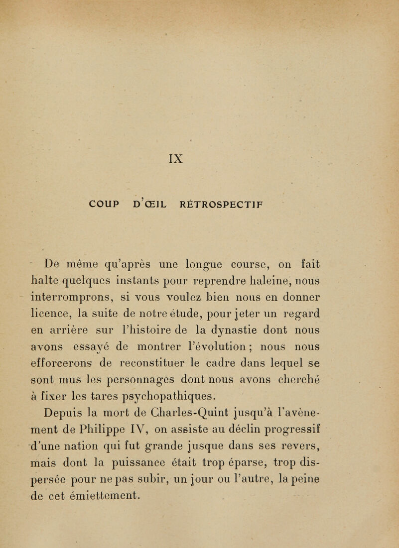 COUP d’œil rétrospectif De même qu’après une longue course, on fait halte quelques instants pour reprendre haleine, nous interromprons, si vous voulez bien nous en donner licence, la suite de notre étude, pour jeter un regard en arrière sur l’histoire de la dynastie dont nous avons essayé de montrer l’évolution ; nous nous efforcerons de reconstituer le cadre dans lequel se sont mus les personnages dont nous avons cherché à fixer les tares psychopathiques. Depuis la mort de Charles-Quint jusqu’à l'avène ment de Philippe IV, on assiste au déclin progressif d’une nation qui fut grande jusque dans ses revers, mais dont la puissance était trop éparse, trop dis persée pour ne pas subir, un jour ou l’autre, la peine de cet émiettement.