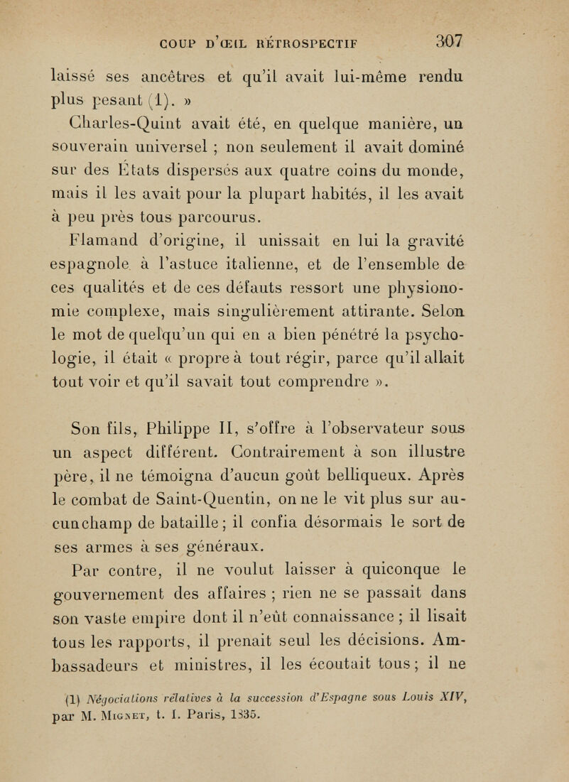 COUP d’œil rétrospectif 307 laissé ses ancêtres et qu’il avait lui-même rendu plus pesant (1). » Cliarles-Quint avait été, en quelque manière, un souverain universel ; non seulement il avait dominé sur des Etats dispersés aux quatre coins du monde, mais il les avait pour la plupart habités, il les avait à peu près tous parcourus. Flamand d’origine, il unissait en lui la gravité espagnole, à l’astuce italienne, et de l’ensemble de ces qualités et de ces défauts ressort une physiono mie complexe, mais singulièrement attirante. Selon le mot de quelqu’un qui en a bien pénétré la psycho logie, il était « propre à tout régir, parce qu’il allait tout voir et qu’il savait tout comprendre ». Son fils, Philippe II, s’offre à l’observateur sous un aspect différent. Contrairement à son illustre père, il ne témoigna d’aucun goût belliqueux. Après le combat de Saint-Quentin, on ne le vit plus sur au- cunchamp de bataille; il confia désormais le sort de ses armes à ses généraux. Par contre, il ne voulut laisser à quiconque le gouvernement des affaires ; rien ne se passait dans son vaste empire dont il n’eût connaissance ; il lisait tous les rapports, il prenait seul les décisions. Am bassadeurs et ministres, il les écoutait tous; il ne (1) Négociations relatives à la succession d’Espagne sous Louis XIV, par M. Migset, t. I. Paris, 1335.