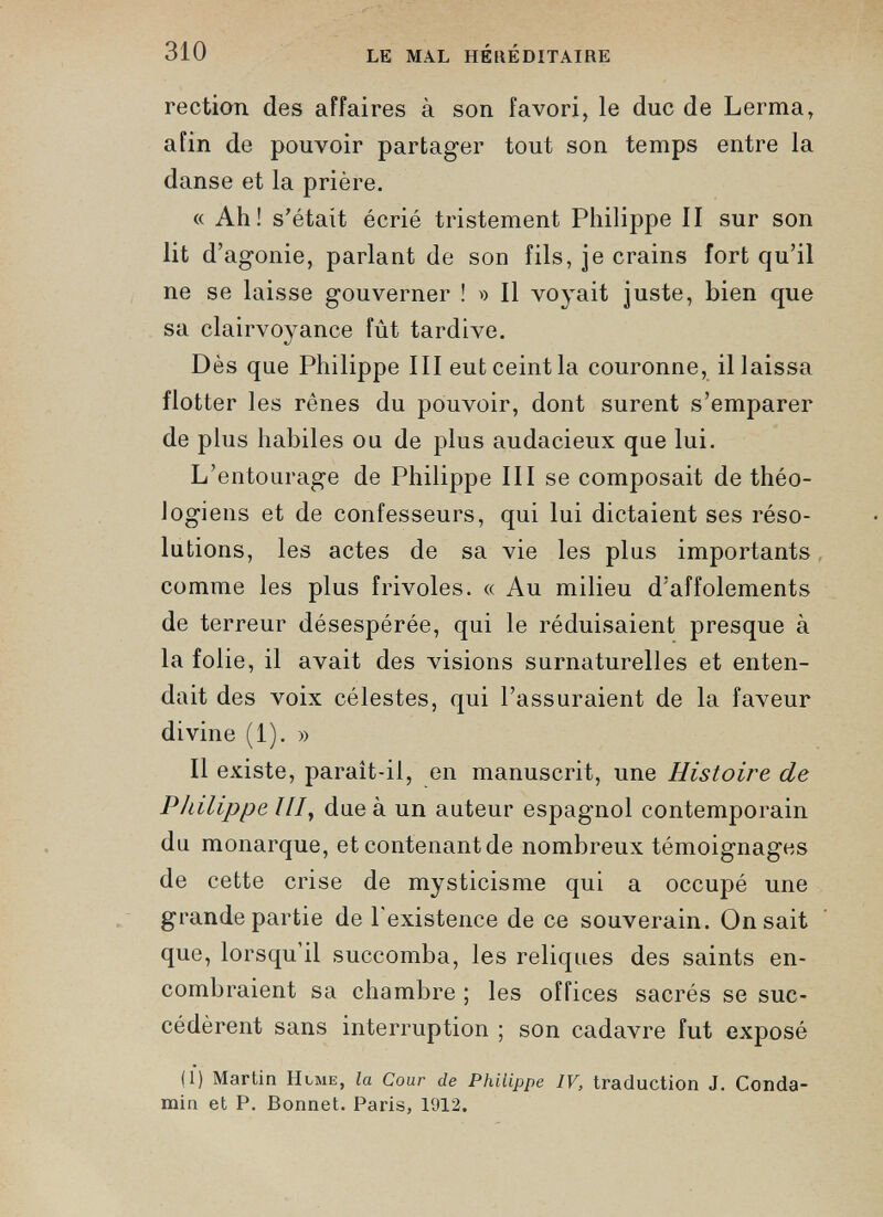 rection des affaires à son favori, le duc de Lerma, afin de pouvoir partager tout son temps entre la danse et la prière. « Ah! s’était écrié tristement Philippe II sur son lit d’agonie, parlant de son fils, je crains fort qu’il ne se laisse gouverner ! » Il voyait juste, bien que sa clairvoyance fût tardive. Dès que Philippe III eut ceint la couronne, il laissa flotter les rênes du pouvoir, dont surent s’emparer de plus habiles ou de plus audacieux que lui. L’entourage de Philippe III se composait de théo logiens et de confesseurs, qui lui dictaient ses réso lutions, les actes de sa vie les plus importants comme les plus frivoles. « Au milieu d’affolements de terreur désespérée, qui le réduisaient presque à la folie, il avait des visions surnaturelles et enten dait des voix célestes, qui l’assuraient de la faveur divine (1). » Il existe, paraît-il, en manuscrit, une Histoire de Philippe ///, due à un auteur espagnol contemporain du monarque, et contenant de nombreux témoignages de cette crise de mysticisme qui a occupé une grande partie de l'existence de ce souverain. On sait que, lorsqu’il succomba, les reliques des saints en combraient sa chambre ; les offices sacrés se suc cédèrent sans interruption ; son cadavre fut exposé (1) Martin Hlme, la Cour de Philippe IV, traduction J. Conda- min et P. Bonnet. Paris, 1912.