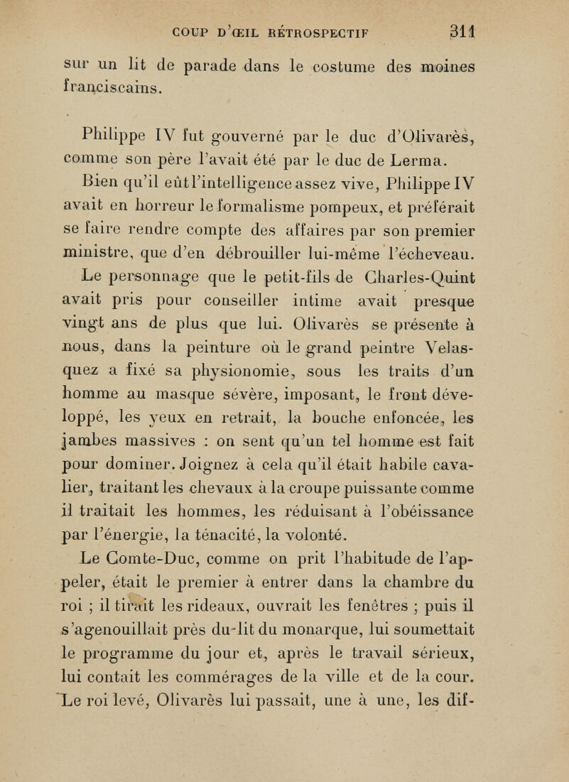 sur un lit de parade dans le costume des moines franciscains. Philippe IV fut gouverné par le duc d’Olivarès, comme son père l’avait été par le duc de Lerma. Bien qu’il eûtl’intelligenceassez vive, Philippe IV avait en horreur le formalisme pompeux, et préférait se faire rendre compte des affaires par son premier ministre, que d’en débrouiller lui-même l’écheveau. Le personnage que le petit-fils de Charles-Quint avait pris pour conseiller intime avait presque vingt ans de plus que lui. Olivarès se présente à nous, dans la peinture où le grand peintre Velas quez a fixé sa physionomie, sous les traits d’un homme au masque sévère, imposant, le front déve loppé, les yeux en retrait, la bonche enfoncée, les jambes massives : on sent qu’un tel homme est fait pour dominer. Joignez à cela qu’il était habile cava lier, traitant les chevaux à la croupe puissante comme il traitait les hommes, les réduisant à l’obéissance par l’énergie, la ténacité, la volonté. Le Comte-Duc, comme on prit l’habitude de l’ap peler, était le premier à entrer dans la chambre du roi ; il tirait les rideaux, ouvrait les fenêtres ; puis il s’agenouillait près du-lit du monarque, lui soumettait le programme du jour et, après le travail sérieux, lui contait les commérages de la ville et de la cour. Le roi levé, Olivarès lui passait, une à une, les dif