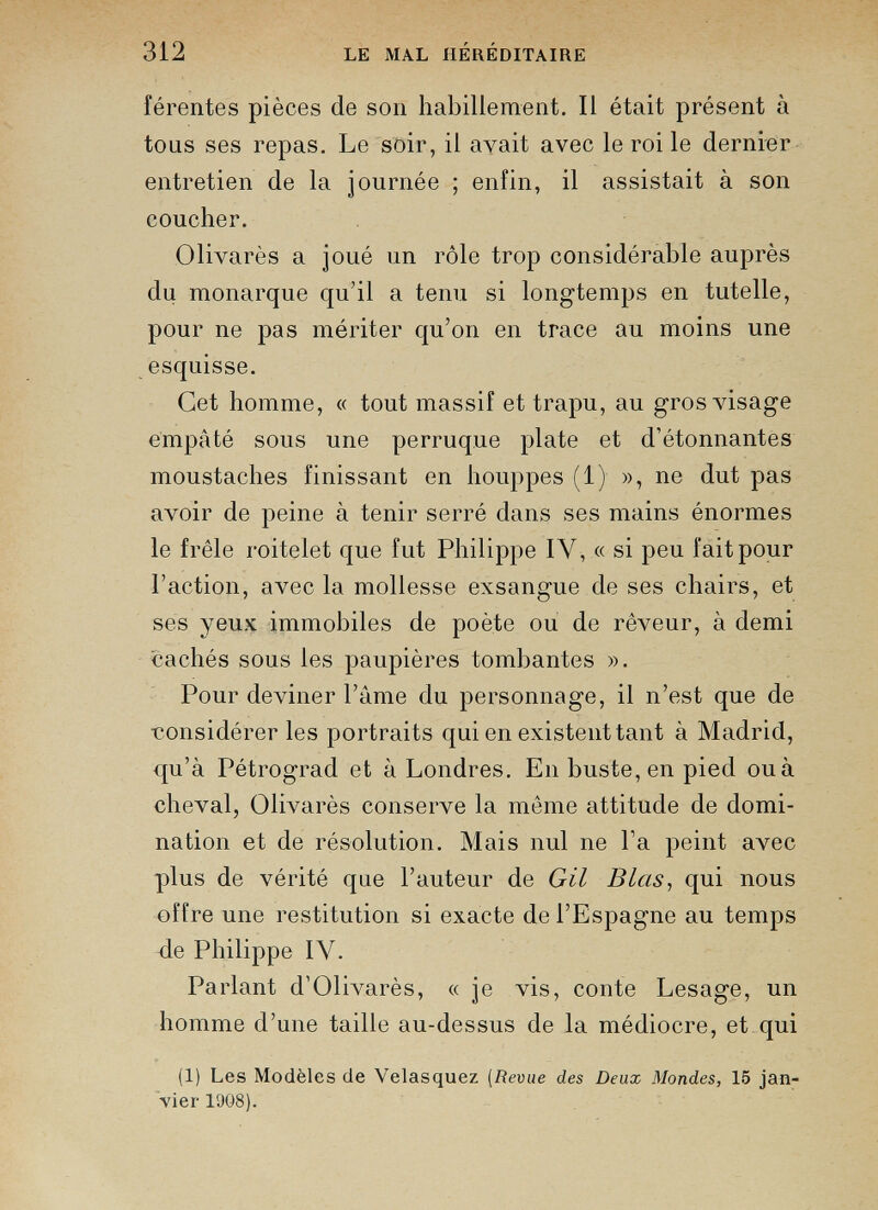 férentes pièces de son habillement. Il était présent à tous ses repas. Le soir, il avait avec le roi le dernier entretien de la journée ; enfin, il assistait à son coucher. Olivarès a joué un rôle trop considérable auprès du monarque qu’il a tenu si longtemps en tutelle, pour ne pas mériter qu’on en trace au moins une esquisse. Cet homme, « tout massif et trapu, au gros visage empâté sous une perruque plate et d’étonnantes moustaches finissant en houppes (1) », ne dut pas avoir de peine à tenir serré dans ses mains énormes le frêle roitelet que fut Philippe IY, « si peu fait pour l’action, avec la mollesse exsangue de ses chairs, et ses yeux immobiles de poète ou de rêveur, à demi cachés sous les paupières tombantes ». Pour deviner l’âme du personnage, il n’est que de ■considérer les portraits qui en existent tant à Madrid, qu’à Pétrograd et à Londres. En buste, en pied ou à cheval, Olivarès conserve la même attitude de domi nation et de résolution. Mais nul ne l’a peint avec plus de vérité que l’auteur de GU B Las, qui nous offre une restitution si exacte de l’Espagne au temps de Philippe IV. Parlant d’Olivarès, « je vis, conte Lesage, un homme d’une taille au-dessus de la médiocre, et qui (1) Les Modèles de Velasquez (Revue des Deux Mondes, 15 jan vier 1908).