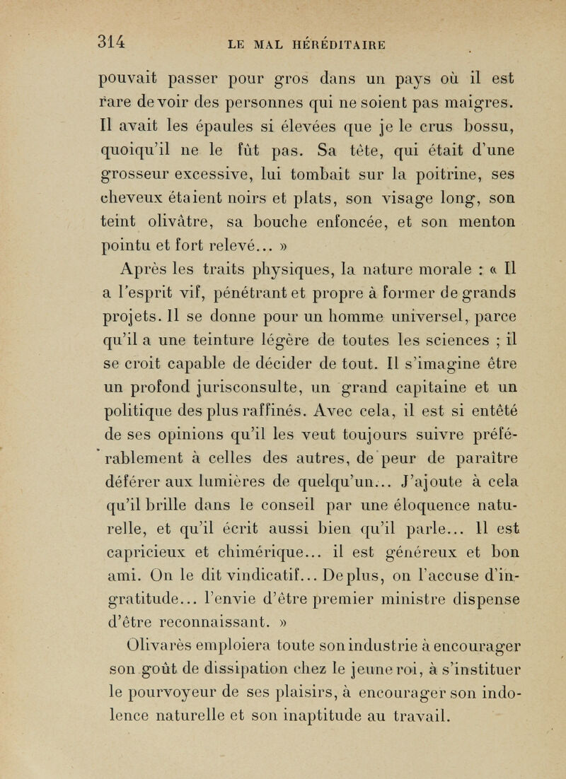 pouvait passer pour gros dans un pays où il est rare devoir des personnes qui ne soient pas maigres. Il avait les épaules si élevées que je le crus bossu, quoiqu’il 11 e le fût pas. Sa tète, qui était d’une grosseur excessive, lui tombait sur la poitrine, ses cheveux étaient noirs et plats, son visage long, son teint olivâtre, sa bouche enfoncée, et son menton pointu et fort relevé... » Après les traits physiques, la nature morale : « Il a l’esprit vif, pénétrant et propre à former de grands projets. Il se donne pour un homme universel, parce qu’il a une teinture légère de toutes les sciences ; il se croit capable de décider de tout. Il s’imagine être un profond jurisconsulte, un grand capitaine et un politique des plus raffinés. Avec cela, il est si entêté de ses opinions qu’il les veut toujours suivre préfé rablement à celles des autres, de peur de paraître déférer aux lumières de quelqu’un... J’ajoute à cela qu’il brille dans le conseil par une éloquence natu relle, et qu’il écrit aussi bien qu’il parle... 11 est capricieux et chimérique... il est généreux et bon ami. On le dit vindicatif... De plus, on l’accuse d’in gratitude... l’envie d’être premier ministre dispense d’être reconnaissant. » Olivarès emploiera toute son industrie à encourager son goût de dissipation chez le jeune roi, à s’instituer le pourvoyeur de ses plaisirs, à encourager son indo lence naturelle et son inaptitude au travail.