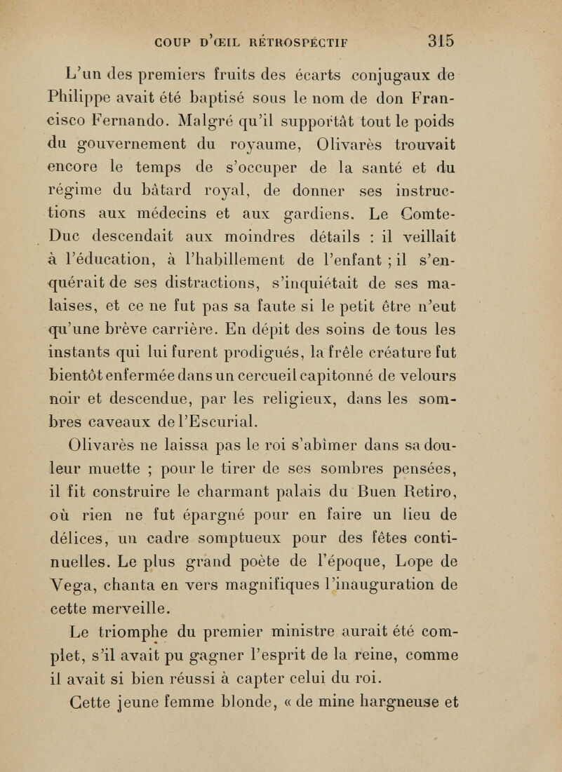 COUP d’œil rétrospectif 315 L’un des premiers fruits des écarts conjugaux de Philippe avait été baptisé sous le nom de don Fran cisco Fernando. Malgré qu’il supportât tout le poids du gouvernement du royaume, Olivarès trouvait encore le temps de s’occuper de la santé et du régime du bâtard royal, de donner ses instruc tions aux médecins et aux gardiens. Le Comte- Duc descendait aux moindres détails : il veillait à l’éducation, à l’habillement de l’enfant ; il s’en- quérait de ses distractions, s’inquiétait de ses ma laises, et ce ne fut pas sa faute si le petit être n’eut qu’une brève carrière. En dépit des soins de tous les instants qui lui furent prodigués, la frêle créature fut bientôt enfermée dans un cercueil capitonné de velours noir et descendue, par les religieux, dans les som bres caveaux de l’Escurial. Olivarès ne laissa pas le roi s’abîmer dans sa dou leur muette ; pour le tirer de ses sombres pensées, il fit construire le charmant palais du Buen Retiro, où rien ne fut épargné pour en faire un lieu de délices, un cadre somptueux pour des fêtes conti nuelles. Le plus grand poète de l’époque, Lope de Vega, chanta en vers magnifiques l’inauguration de cette merveille. Le triomphe du premier ministre aurait été com plet, s’il avait pu gagner l’esprit de la reine, comme il avait si bien réussi à capter celui du roi. Cette jeune femme blonde, « de mine hargneuse et