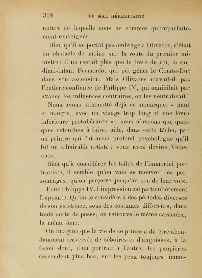 nature de laquelle nous ne sommes qu’imparfaite- ment renseignés. Bien qu’il ne-portât pas ombrage à Olivarès, c’était un obstacle de moins sur la route du premier mi nistre ; il ne restait plus que le frère du roi, le car dinal-infant Fernando, qui pût gêner le Comte-Duc dans son ascension. Mais Olivarès n’avait-il pas l’entière confiance de Philippe IV, qui annihilait par avance les influences contraires, ou les neutralisait ? Nous avons silhouetté déjà ce monarque, « haut et maigre, avec un visage trop long et une lèvre inférieure protubérante » ; nous n’aurons que quel ques retouches à faire, aidé, dans cette tâche, par un peintre qui fut aussi profond psychologue qu’il fut un admirable artiste : vous avez deviné ¡Velas quez. Piien qu’à considérer les toiles de l’immortel por traitiste, il semble qu’on voie se mouvoir les per sonnages, qu’on perçoive jusqu’au son de leur voix. Pour Philippe IV, l’impression est particulièrement frappante. Qu’on le considère à des périodes diverses de son existence, sous des costumes différents, dans toute sorte de poses, on retrouve le même caractère, la même âme. On imagine que la vie de ce prince a dû être abon damment traversée de déboires et d’angoisses, à la façon dont, d’un portrait à l’autre, les paupières descendent plus bas, sur les yeux toujours immo-