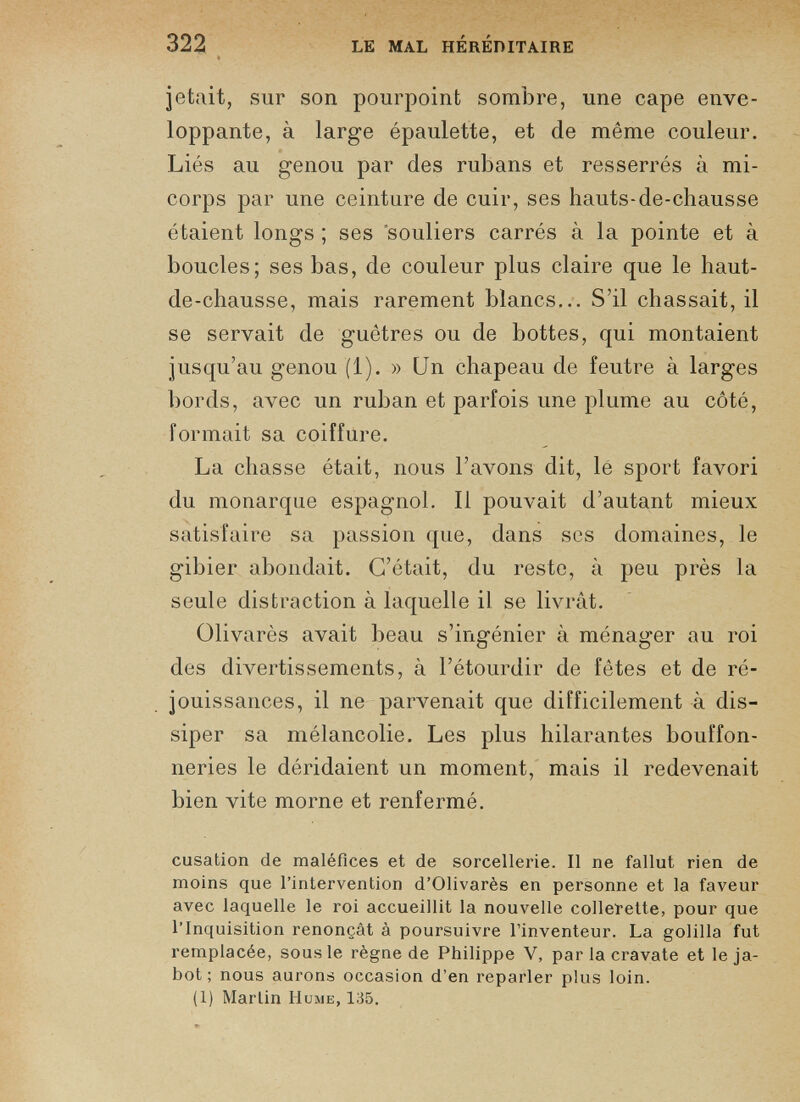 jetait, sur son pourpoint sombre, une cape enve loppante, à large épaulette, et de même couleur. Liés au genou par des rubans et resserrés à mi- corps par une ceinture de cuir, ses hauts-de-chausse étaient longs ; ses souliers carrés à la pointe et à boucles; ses bas, de couleur plus claire que le haut- de-chausse, mais rarement blancs... S’il chassait, il se servait de guêtres ou de bottes, qui montaient jusqu’au genou (1). » Un chapeau de feutre à larges bords, avec un ruban et parfois une plume au côté, formait sa coiffure. La chasse était, nous l’avons dit, lé sport favori du monarque espagnol. Il pouvait d’autant mieux satisfaire sa passion que, dans scs domaines, le gibier abondait. C’était, du reste, à peu près la seule distraction à laquelle il se livrât. Olivarès avait beau s’ingénier à ménager au roi des divertissements, à l’étourdir de fêtes et de ré jouissances, il ne parvenait que difficilement à dis siper sa mélancolie. Les plus hilarantes bouffon neries le déridaient un moment, mais il redevenait bien vite morne et renfermé. cusation de maléfices et de sorcellerie. Il ne fallut rien de moins que l’intervention d’Olivarès en personne et la faveur avec laquelle le roi accueillit la nouvelle collerette, pour que l’Inquisition renonçât à poursuivre l’inventeur. La golilla fut remplacée, sous le règne de Philippe V, parla cravate et le ja bot ; nous aurons occasion d’en reparler plus loin. (1) Martin Hume, 135.