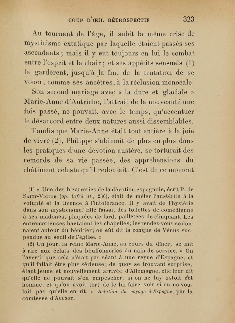 Au tournant de l’âge, il subit la même crise de mysticisme extatique par laquelle étoient passés ses ascendants ; mais il y eut toujours en lui le combat entre l’esprit et la chair ; et ses appétits sensuels (1) le gardèrent, jusqu’à la fin, de la tentation de se vouer, comme ses ancêtres, à la réclusion monocale. Son second mariage avec « la dure et glaciale » Marie-Anne d’Autriche, l’attrait de la nouveauté une fois passé, ne pouvait, avec le temps, qu’accentuer le désaccord entre deux natures aussi dissemblables. Tandis que Marie-Anne était tout entière à la joie de vivre (2), Philippe s’abîmait de plus en plus dans les pratiques d’une dévotion austère, se torturait des remords de sa vie passée, des appréhensions du châtiment céleste qu’il redoutait. C’est de ce moment (1) « Une des bizarreries de la dévotion espagnole, écrit P. de Saint-Victor (op. infra cit., 236), était de mêler l’austérité à la volupté et la licence à l’intolérance. Il y avait de l’hystérie dans son mysticisme: Elle faisait des toilettes de comédienne à ses madones, plaquées de fard, pailletées de clinquant. Les entremetteuses hantaient les chapelles; lesrendez-vous sedon- naient autour du bénitier; on eût dit la conque de Vénus sus pendue au seuil de l’église. » (2) Un jour, la reine Marie-Anne, au cours du dîner, se mit à rire aux éclats des bouffonneries du nain de service. « On l’avertit que cela n’était pas séant à une reyne d’Espagne, et qu’il fallait être plus sérieuse; de quoy se trouvant surprise, étant jeune et nouvellement arrivée d’Allemagne, elle leur dit qu’elle ne pouvait s’en empescher, si on ne luy ostoit Pet homme, et qu’on avoit tort de le lui faire voir si on ne vou- loit pas qu’elle en rît. » Relation du voyage d’Espagne , par la comtesse d’AuLNOY.