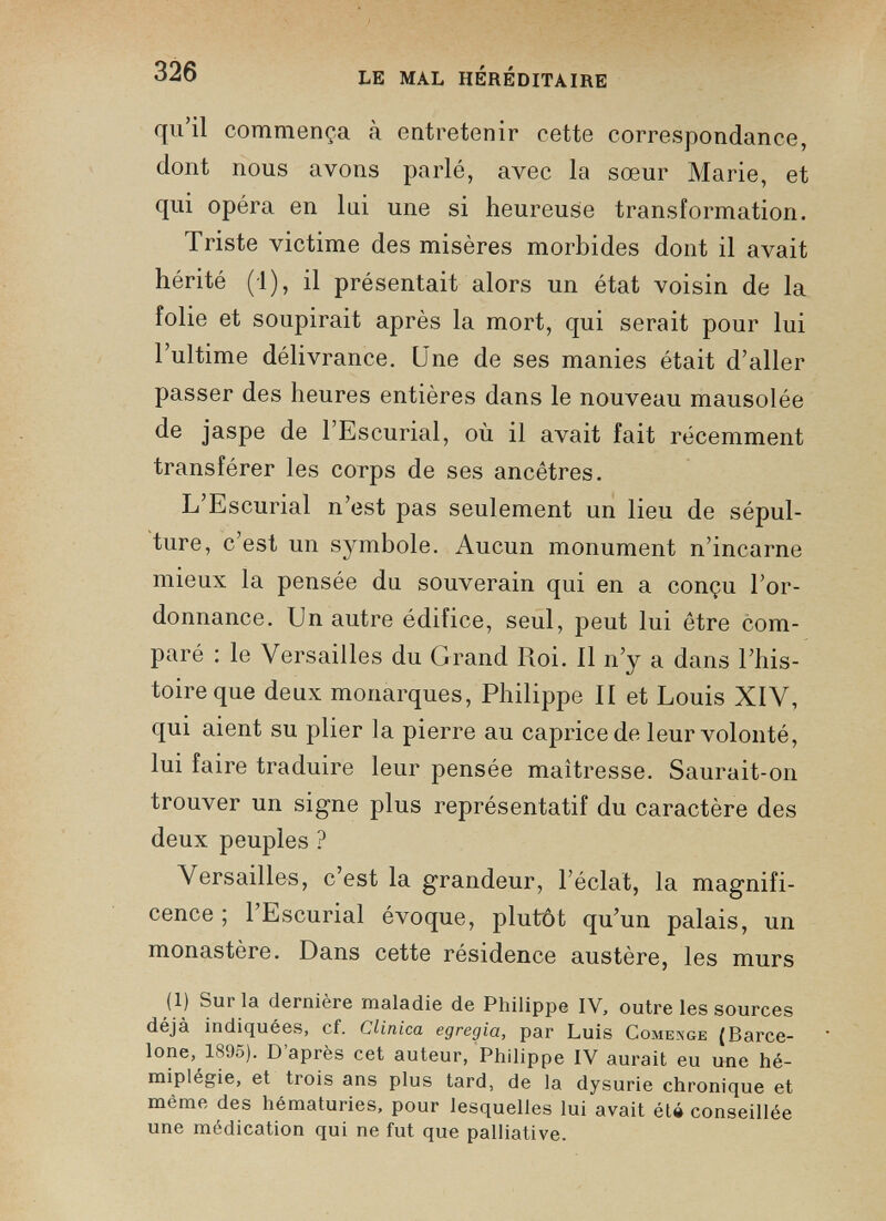 qu’il commença à entretenir cette correspondance, dont nous avons parlé, avec la sœur Marie, et qui opéra en lui une si heureuse transformation. Triste victime des misères morbides dont il avait hérité (1), il présentait alors un état voisin de la folie et soupirait après la mort, qui serait pour lui l’ultime délivrance. Une de ses manies était d’aller passer des heures entières dans le nouveau mausolée de jaspe de l’Escurial, où il avait fait récemment transférer les corps de ses ancêtres. L’Escurial n’est pas seulement un lieu de sépul ture, c’est un symbole. Aucun monument n’incarne mieux la pensée du souverain qui en a conçu l’or donnance. Un autre édifice, seul, peut lui être com paré : le Versailles du Grand Roi. Il n’y a dans l’his toire que deux monarques, Philippe II et Louis XIV, qui aient su plier la pierre au caprice de leur volonté, lui faire traduire leur pensée maîtresse. Saurait-on trouver un signe plus représentatif du caractère des deux peuples ? Versailles, c’est la grandeur, l’éclat, la magnifi cence ; l’Escurial évoque, plutôt qu’un palais, un monastère. Dans cette résidence austère, les murs (1) Sur la dernière maladie de Philippe IV, outre les sources déjà indiquées, cf. Clinica egregia, par Luis Comenge (Barce lone, 1895). D’après cet auteur, Philippe IV aurait eu une hé miplégie, et trois ans plus tard, de la dysurie chronique et même des hématuries, pour lesquelles lui avait été conseillée une médication qui ne fut que palliative.