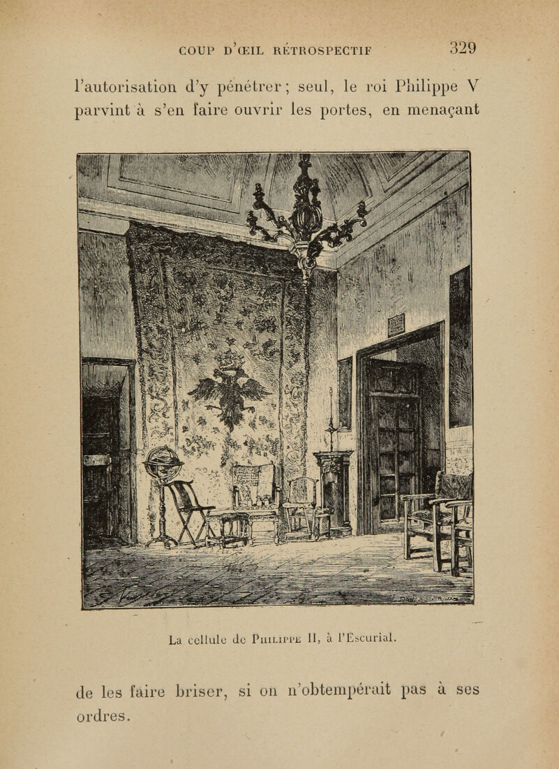 l’autorisation d’y pénétrer; seul, le roi Philippe V parvint à s’en faire ouvrir les portes, en menaçant La cellule de Puilii>pis 11, à l’Escurial. de les faire briser, si on n’obtempérait pas à ses ordres.