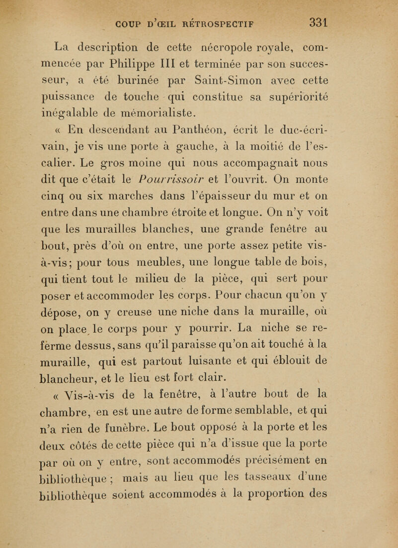 La description de cette nécropole royale, com mencée par Philippe III et terminée par son succes seur, a été burinée par Saint-Simon avec cette puissance de touche qui constitue sa supériorité inégalable de mémorialiste. « En descendant au Panthéon, écrit le duc-écri vain, je vis une porte à gauche, à la moitié de l’es calier. Le gros moine qui nous accompagnait nous dit que c’était le Pourrissoir et l’ouvrit. On monte cinq ou six marches dans l’épaisseur du mur et on entre dans une chambre étroite et longue. On n’y voit que les murailles blanches, une grande fenêtre au bout, près d’où on entre, une porte assez petite vis- à-vis; pour tous meubles, une longue table de bois, qui tient tout le milieu de la pièce, qui sert pour poser et accommoder les corps. Pour chacun qu’on y dépose, on y creuse une niche dans la muraille, où on place, le corps pour y pourrir. La niche se re ferme dessus, sans qu’il paraisse qu’on ait touché à la muraille, qui est partout luisante et qui éblouit de blancheur, et le lieu est fort clair. « Yis-à-vis de la fenêtre, à l’autre bout de la chambre, en est une autre de forme semblable, et qui n’a rien de funèbre. Le bout opposé à la porte et les deux côtés de cette pièce qui n’a d’issue que la porte par où on y entre, sont accommodés précisément en bibliothèque ; mais au lieu que les tasseaux d’une bibliothèque soient accommodés à la proportion des