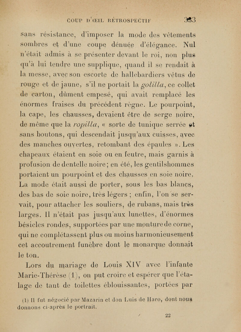 sans résistance, d’imposer la mode des vêtements sombres et d’une coupe dénuée d’élégance. Nul n’était admis à se présenter devant le roi, non plus qu’à lui tendre une supplique, quand il se rendait à la messe, avec son escorte de hallebardiers vêtus de rouge et de jaune, s’il ne portait la golilla , ce collet de carton, dûment empesé, qui avait remplacé les énormes fraises du précédent règne. Le pourpoint, la cape, les chausses, devaient être de serge noire, de même que la ropilla , « sorte de tunique serrée ©t sans boutons, qui descendait jusqu’aux cuisses, avec des manches ouvertes, retombant des épaules ».Les chapeaux étaient en soie ou en feutre, mais garnis à profusion de dentelle noire; en été, les gentilshommes portaient un pourpoint et des chausses en soie noire. La mode était aussi de porter, sous les bas blancs, des bas de soie noire, très légers ; enfin, l’on se ser vait, pour attacher les souliers, de rubans, mais très larges. Il n’était pas jusqu’aux lunettes, d’énormes bésicles rondes, supportées par unempnturede corne, qui ne complétassent plus ou moins harmonieusement cet accoutrement funèbre dont le monarque donnait le ton. Lors du mariage de Louis XIV avec l’infante Marie-Thérèse (1), on put croire et espérer que l’éta lage de tant de toilettes éblouissantes, portées par (1) Il fat négocié par Mazarin et don Luis de Haro, dont nous donnons ci-après le portrait.