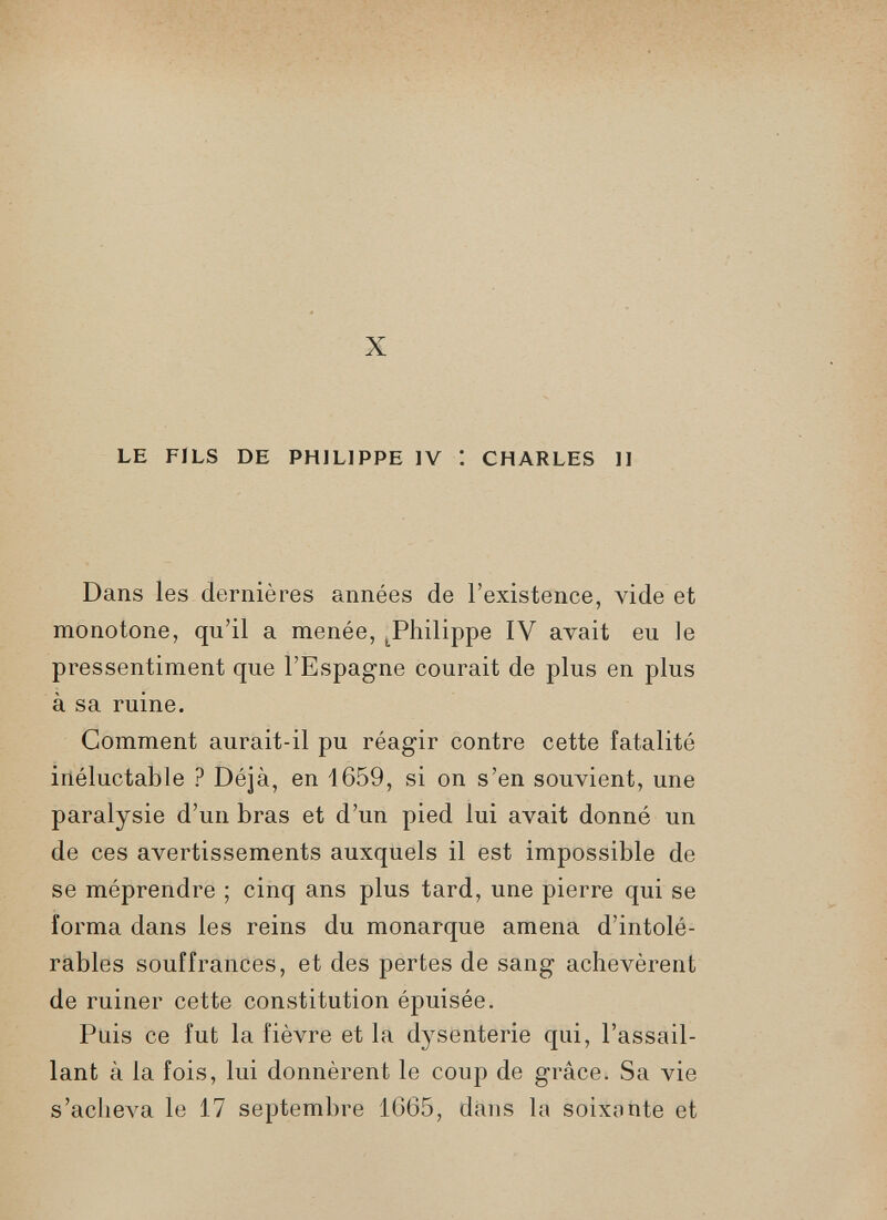 X LE FILS DE PHILIPPE IV : CHARLES II Dans les dernières années de l’existence, vide et monotone, qu’il a menée, ^Philippe IV avait eu le pressentiment que l’Espagne courait de plus en plus à sa ruine. Comment aurait-il pu réagir contre cette fatalité inéluctable ? Déjà, en 1659, si on s’en souvient, une paralysie d’un bras et d’un pied lui avait donné un de ces avertissements auxquels il est impossible de se méprendre ; cinq ans plus tard, une pierre qui se forma dans les reins du monarque amena d’intolé rables souffrances, et des pertes de sang achevèrent de ruiner cette constitution épuisée. Puis ce fut la fièvre et la dysenterie qui, l’assail lant à la fois, lui donnèrent le coup de grâce. Sa vie s’acheva le 17 septembre 1665, dans la soixonte et